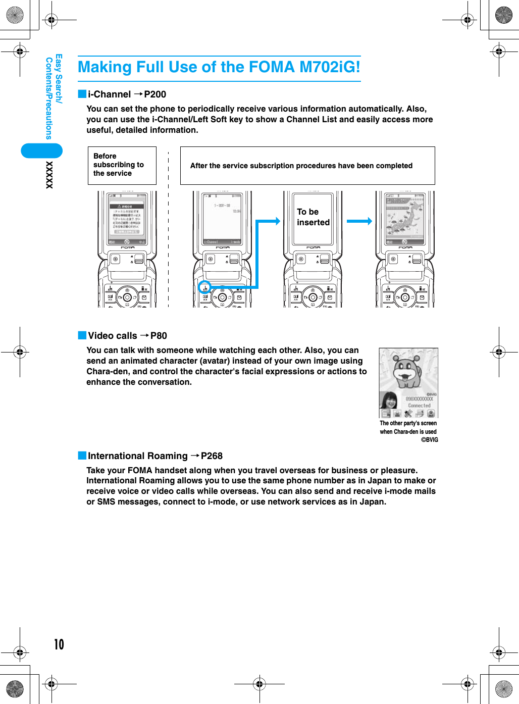 10Contents/PrecautionsXXXXXEasy Search/■i-Channel →P200You can set the phone to periodically receive various information automatically. Also, you can use the i-Channel/Left Soft key to show a Channel List and easily access more useful, detailed information.■Video calls →P80You can talk with someone while watching each other. Also, you can send an animated character (avatar) instead of your own image using Chara-den, and control the character&apos;s facial expressions or actions to enhance the conversation.■International Roaming →P268Take your FOMA handset along when you travel overseas for business or pleasure.  International Roaming allows you to use the same phone number as in Japan to make or receive voice or video calls while overseas. You can also send and receive i-mode mails or SMS messages, connect to i-mode, or use network services as in Japan.Making Full Use of the FOMA M702iG!Before subscribing to the service After the service subscription procedures have been completedTo be insertedThe other party&apos;s screen when Chara-den is used©BVIG