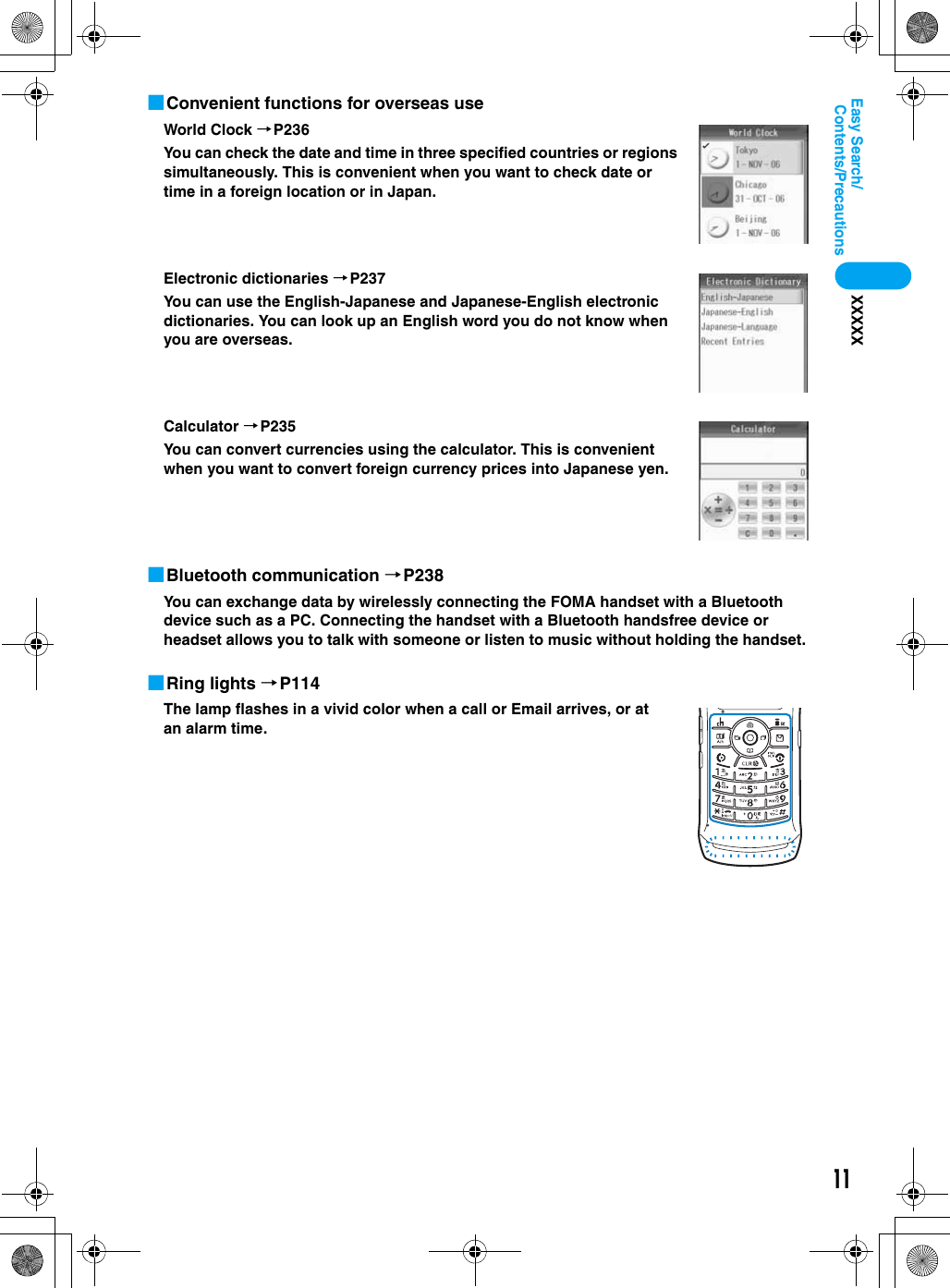 11Contents/PrecautionsEasy Search/XXXXX■Convenient functions for overseas useWorld Clock →P236You can check the date and time in three specified countries or regions simultaneously. This is convenient when you want to check date or time in a foreign location or in Japan.Electronic dictionaries →P237You can use the English-Japanese and Japanese-English electronic dictionaries. You can look up an English word you do not know when you are overseas.Calculator →P235You can convert currencies using the calculator. This is convenient when you want to convert foreign currency prices into Japanese yen.■Bluetooth communication →P238You can exchange data by wirelessly connecting the FOMA handset with a Bluetooth device such as a PC. Connecting the handset with a Bluetooth handsfree device or headset allows you to talk with someone or listen to music without holding the handset.■Ring lights →P114The lamp flashes in a vivid color when a call or Email arrives, or at an alarm time.