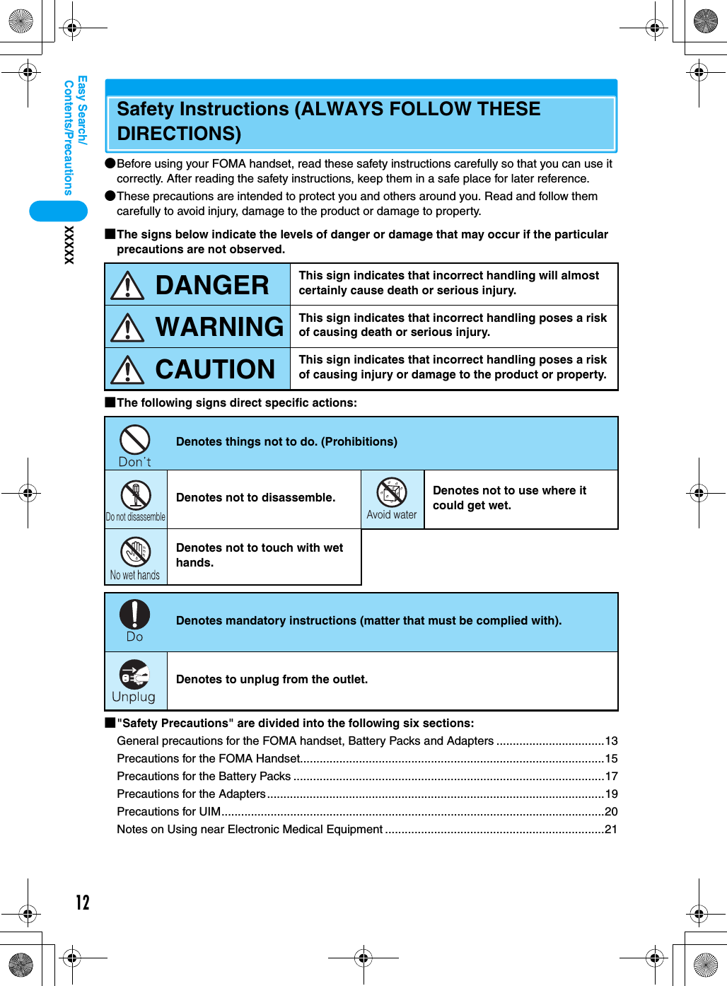 12Contents/PrecautionsXXXXXEasy Search/Safety Instructions (ALWAYS FOLLOW THESE DIRECTIONS)●Before using your FOMA handset, read these safety instructions carefully so that you can use it correctly. After reading the safety instructions, keep them in a safe place for later reference.●These precautions are intended to protect you and others around you. Read and follow them carefully to avoid injury, damage to the product or damage to property.■The signs below indicate the levels of danger or damage that may occur if the particular precautions are not observed.■The following signs direct specific actions:■&quot;Safety Precautions&quot; are divided into the following six sections:General precautions for the FOMA handset, Battery Packs and Adapters .................................13Precautions for the FOMA Handset.............................................................................................15Precautions for the Battery Packs ...............................................................................................17Precautions for the Adapters.......................................................................................................19Precautions for UIM.....................................................................................................................20Notes on Using near Electronic Medical Equipment ...................................................................21This sign indicates that incorrect handling will almost certainly cause death or serious injury.This sign indicates that incorrect handling poses a risk of causing death or serious injury.This sign indicates that incorrect handling poses a risk of causing injury or damage to the product or property.Denotes things not to do. (Prohibitions)Denotes not to disassemble. Denotes not to use where it could get wet.Denotes not to touch with wet hands.Denotes mandatory instructions (matter that must be complied with).Denotes to unplug from the outlet.DANGERWARNINGCAUTIONDo not disassembleAvoid water