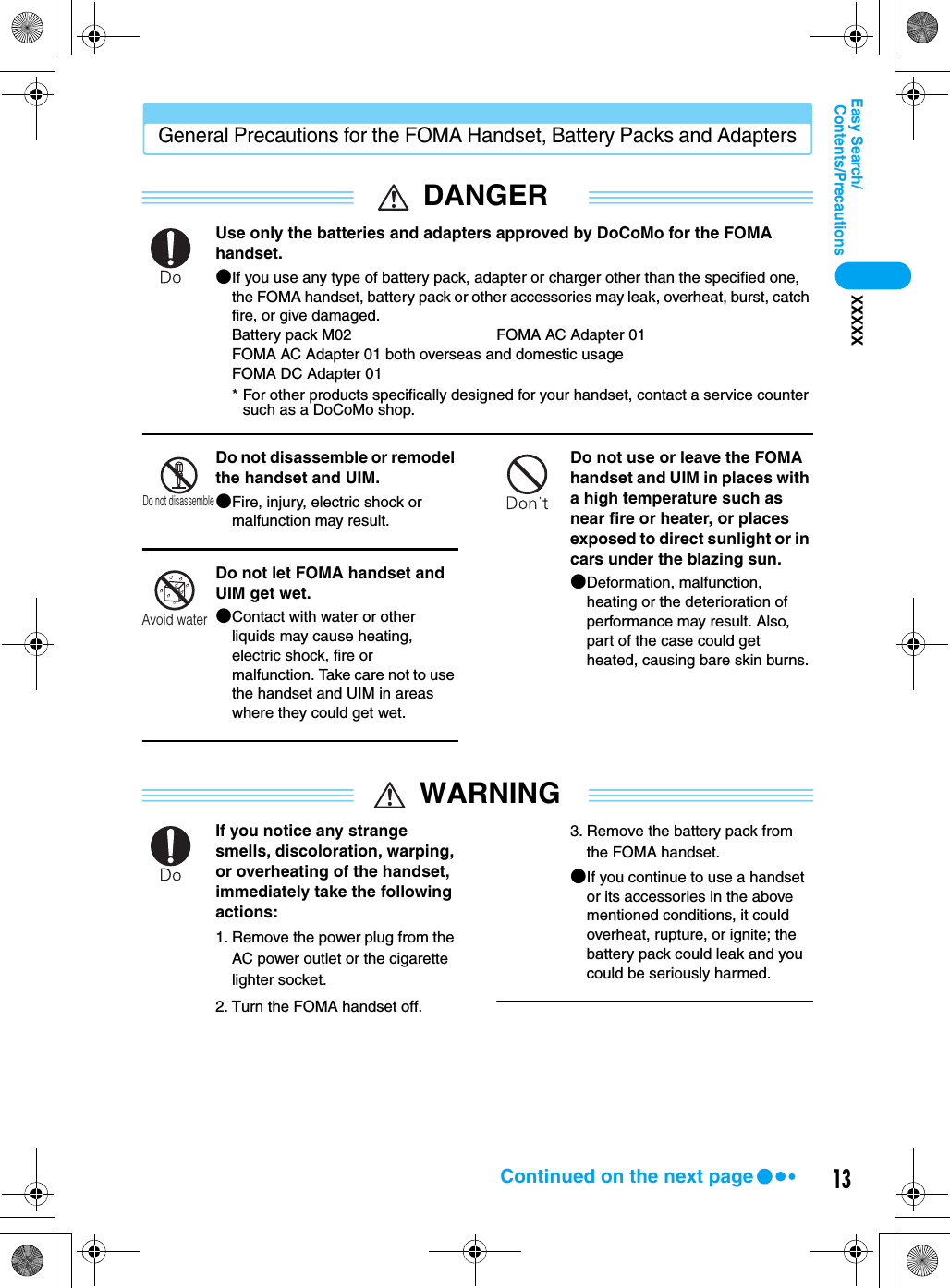 13Contents/PrecautionsEasy Search/XXXXXGeneral Precautions for the FOMA Handset, Battery Packs and AdaptersDANGERUse only the batteries and adapters approved by DoCoMo for the FOMA handset.●If you use any type of battery pack, adapter or charger other than the specified one, the FOMA handset, battery pack or other accessories may leak, overheat, burst, catch fire, or give damaged.Battery pack M02 FOMA AC Adapter 01FOMA AC Adapter 01 both overseas and domestic usageFOMA DC Adapter 01* For other products specifically designed for your handset, contact a service counter such as a DoCoMo shop.Do not disassemble or remodel the handset and UIM.●Fire, injury, electric shock or malfunction may result.Do not let FOMA handset and UIM get wet.●Contact with water or other liquids may cause heating, electric shock, fire or malfunction. Take care not to use the handset and UIM in areas where they could get wet.Do not use or leave the FOMA handset and UIM in places with a high temperature such as near fire or heater, or places exposed to direct sunlight or in cars under the blazing sun.●Deformation, malfunction, heating or the deterioration of performance may result. Also, part of the case could get heated, causing bare skin burns.WARNINGIf you notice any strange smells, discoloration, warping, or overheating of the handset, immediately take the following actions:1. Remove the power plug from the AC power outlet or the cigarette lighter socket.2. Turn the FOMA handset off.3. Remove the battery pack from the FOMA handset.●If you continue to use a handset or its accessories in the above mentioned conditions, it could overheat, rupture, or ignite; the battery pack could leak and you could be seriously harmed.Do not disassembleAvoid waterContinued on the next page
