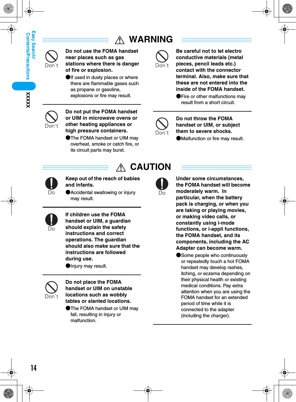 14Contents/PrecautionsXXXXXEasy Search/WARNINGDo not use the FOMA handset near places such as gas stations where there is danger of fire or explosion.●If used in dusty places or where there are flammable gases such as propane or gasoline, explosions or fire may result.Do not put the FOMA handset or UIM in microwave ovens or other heating appliances or high pressure containers.●The FOMA handset or UIM may overheat, smoke or catch fire, or its circuit parts may burst.Be careful not to let electro conductive materials (metal pieces, pencil leads etc.) contact with the connector terminal. Also, make sure that these are not entered into the inside of the FOMA handset.●Fire or other malfunctions may result from a short circuit.Do not throw the FOMA handset or UIM, or subject them to severe shocks.●Malfunction or fire may result.CAUTIONKeep out of the reach of babies and infants.●Accidental swallowing or injury may result.If children use the FOMA handset or UIM, a guardian should explain the safety instructions and correct operations. The guardian should also make sure that the instructions are followed during use.●Injury may result.Do not place the FOMA handset or UIM on unstable locations such as wobbly tables or slanted locations.●The FOMA handset or UIM may fall, resulting in injury or malfunction.Under some circumstances, the FOMA handset will become moderately warm.  In particular, when the battery pack is charging, or when you are taking or playing movies, or making video calls, or constantly using i-mode functions, or i-appli functions, the FOMA handset, and its components, including the AC Adapter can become warm.●Some people who continuously or repeatedly touch a hot FOMA handset may develop rashes, itching, or eczema depending on their physical health or existing medical conditions. Pay extra attention when you are using the FOMA handset for an extended period of time while it is connected to the adapter (including the charger).