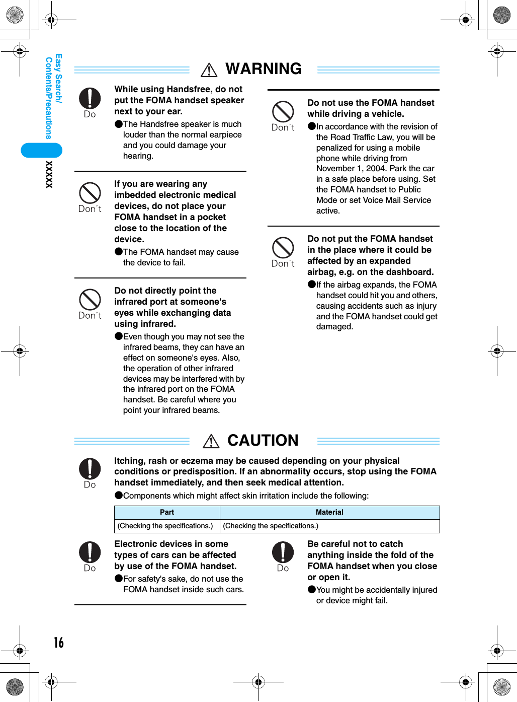 16Contents/PrecautionsXXXXXEasy Search/WARNINGWhile using Handsfree, do not put the FOMA handset speaker next to your ear.●The Handsfree speaker is much louder than the normal earpiece and you could damage your hearing.If you are wearing any imbedded electronic medical devices, do not place your FOMA handset in a pocket close to the location of the device.●The FOMA handset may cause the device to fail.Do not directly point the infrared port at someone&apos;s eyes while exchanging data using infrared.●Even though you may not see the infrared beams, they can have an effect on someone&apos;s eyes. Also, the operation of other infrared devices may be interfered with by the infrared port on the FOMA handset. Be careful where you point your infrared beams.Do not use the FOMA handset while driving a vehicle.●In accordance with the revision of the Road Traffic Law, you will be penalized for using a mobile phone while driving from November 1, 2004. Park the car in a safe place before using. Set the FOMA handset to Public Mode or set Voice Mail Service active.Do not put the FOMA handset in the place where it could be affected by an expanded airbag, e.g. on the dashboard.●If the airbag expands, the FOMA handset could hit you and others, causing accidents such as injury and the FOMA handset could get damaged.CAUTIONItching, rash or eczema may be caused depending on your physical conditions or predisposition. If an abnormality occurs, stop using the FOMA handset immediately, and then seek medical attention.●Components which might affect skin irritation include the following:Electronic devices in some types of cars can be affected by use of the FOMA handset. ●For safety&apos;s sake, do not use the FOMA handset inside such cars.Be careful not to catch anything inside the fold of the FOMA handset when you close or open it.●You might be accidentally injured or device might fail.Part Material(Checking the specifications.) (Checking the specifications.)