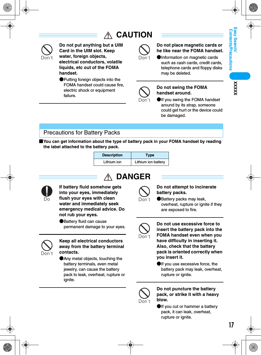 17Contents/PrecautionsEasy Search/XXXXXCAUTIONDo not put anything but a UIM Card in the UIM slot. Keep water, foreign objects, electrical conductors, volatile liquids, etc out of the FOMA handset.●Putting foreign objects into the FOMA handset could cause fire, electric shock or equipment failure.Do not place magnetic cards or he like near the FOMA handset.●Information on magnetic cards such as cash cards, credit cards, telephone cards and floppy disks may be deleted.Do not swing the FOMA handset around.●If you swing the FOMA handset around by its strap, someone could get hurt or the device could be damaged.Precautions for Battery Packs■You can get information about the type of battery pack in your FOMA handset by reading the label attached to the battery pack.DANGERIf battery fluid somehow gets into your eyes, immediately flush your eyes with clean water and immediately seek emergency medical advice. Do not rub your eyes.●Battery fluid can cause permanent damage to your eyes.Keep all electrical conductors away from the battery terminal contacts.●Any metal objects, touching the battery terminals, even metal jewelry, can cause the battery pack to leak, overheat, rupture or ignite.Do not attempt to incinerate battery packs.●Battery packs may leak, overheat, rupture or ignite if they are exposed to fire.Do not use excessive force to insert the battery pack into the FOMA handset even when you have difficulty in inserting it. Also, check that the battery pack is oriented correctly when you insert it.●If you use excessive force, the battery pack may leak, overheat, rupture or ignite.Do not puncture the battery pack, or strike it with a heavy blow.●If you cut or hammer a battery pack, it can leak, overheat, rupture or ignite.Description TypeLithium ion Lithium ion battery