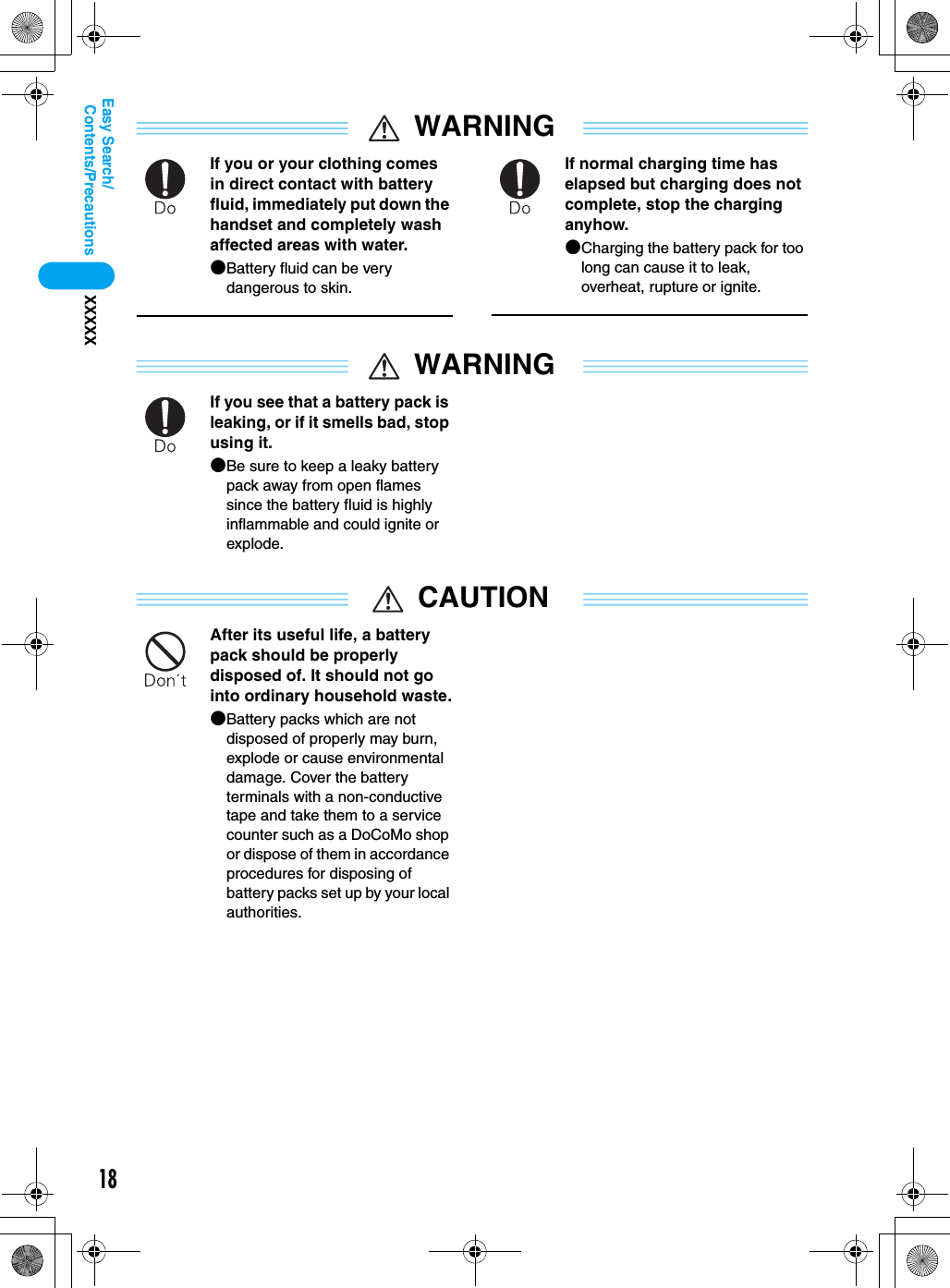 18Contents/PrecautionsXXXXXEasy Search/WARNINGIf you or your clothing comes in direct contact with battery fluid, immediately put down the handset and completely wash affected areas with water.●Battery fluid can be very dangerous to skin.If normal charging time has elapsed but charging does not complete, stop the charging anyhow.●Charging the battery pack for too long can cause it to leak, overheat, rupture or ignite.WARNINGIf you see that a battery pack is leaking, or if it smells bad, stop using it.●Be sure to keep a leaky battery pack away from open flames since the battery fluid is highly inflammable and could ignite or explode.CAUTIONAfter its useful life, a battery pack should be properly disposed of. It should not go into ordinary household waste.●Battery packs which are not disposed of properly may burn, explode or cause environmental damage. Cover the battery terminals with a non-conductive tape and take them to a service counter such as a DoCoMo shop or dispose of them in accordance procedures for disposing of battery packs set up by your local authorities.