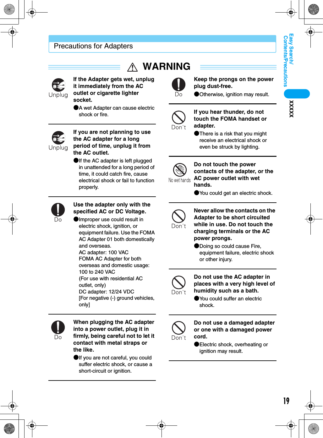 19Contents/PrecautionsEasy Search/XXXXXPrecautions for AdaptersWARNINGIf the Adapter gets wet, unplug it immediately from the AC outlet or cigarette lighter socket.●A wet Adapter can cause electric shock or fire.If you are not planning to use the AC adapter for a long period of time, unplug it from the AC outlet.●If the AC adapter is left plugged in unattended for a long period of time, it could catch fire, cause electrical shock or fail to function properly.Use the adapter only with the specified AC or DC Voltage.●Improper use could result in electric shock, ignition, or equipment failure. Use the FOMA AC Adapter 01 both domestically and overseas.AC adapter: 100 VACFOMA AC Adapter for both overseas and domestic usage: 100 to 240 VAC(For use with residential AC outlet, only)DC adapter: 12/24 VDC[For negative (-) ground vehicles, only]When plugging the AC adapter into a power outlet, plug it in firmly, being careful not to let it contact with metal straps or the like.●If you are not careful, you could suffer electric shock, or cause a short-circuit or ignition.Keep the prongs on the power plug dust-free.●Otherwise, ignition may result.If you hear thunder, do not touch the FOMA handset or adapter.●There is a risk that you might receive an electrical shock or even be struck by lighting.Do not touch the power contacts of the adapter, or the AC power outlet with wet hands.●You could get an electric shock.Never allow the contacts on the Adapter to be short circuited while in use. Do not touch the charging terminals or the AC power prongs.●Doing so could cause Fire, equipment failure, electric shock or other injury.Do not use the AC adapter in places with a very high level of humidity such as a bath.●You could suffer an electric shock.Do not use a damaged adapter or one with a damaged power cord.●Electric shock, overheating or ignition may result.