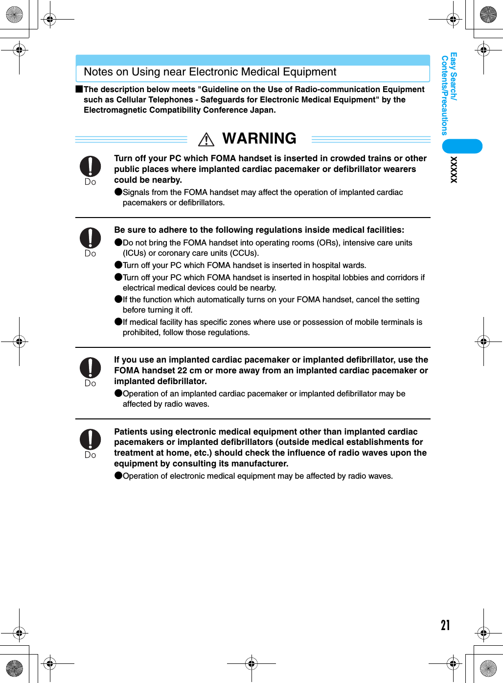 21Contents/PrecautionsEasy Search/XXXXXNotes on Using near Electronic Medical Equipment■The description below meets &quot;Guideline on the Use of Radio-communication Equipment such as Cellular Telephones - Safeguards for Electronic Medical Equipment&quot; by the Electromagnetic Compatibility Conference Japan.WARNINGTurn off your PC which FOMA handset is inserted in crowded trains or other public places where implanted cardiac pacemaker or defibrillator wearers could be nearby.●Signals from the FOMA handset may affect the operation of implanted cardiac pacemakers or defibrillators.Be sure to adhere to the following regulations inside medical facilities:●Do not bring the FOMA handset into operating rooms (ORs), intensive care units (ICUs) or coronary care units (CCUs).●Turn off your PC which FOMA handset is inserted in hospital wards.●Turn off your PC which FOMA handset is inserted in hospital lobbies and corridors if electrical medical devices could be nearby.●If the function which automatically turns on your FOMA handset, cancel the setting before turning it off.●If medical facility has specific zones where use or possession of mobile terminals is prohibited, follow those regulations.If you use an implanted cardiac pacemaker or implanted defibrillator, use the FOMA handset 22 cm or more away from an implanted cardiac pacemaker or implanted defibrillator.●Operation of an implanted cardiac pacemaker or implanted defibrillator may be affected by radio waves.Patients using electronic medical equipment other than implanted cardiac pacemakers or implanted defibrillators (outside medical establishments for treatment at home, etc.) should check the influence of radio waves upon the equipment by consulting its manufacturer.●Operation of electronic medical equipment may be affected by radio waves.