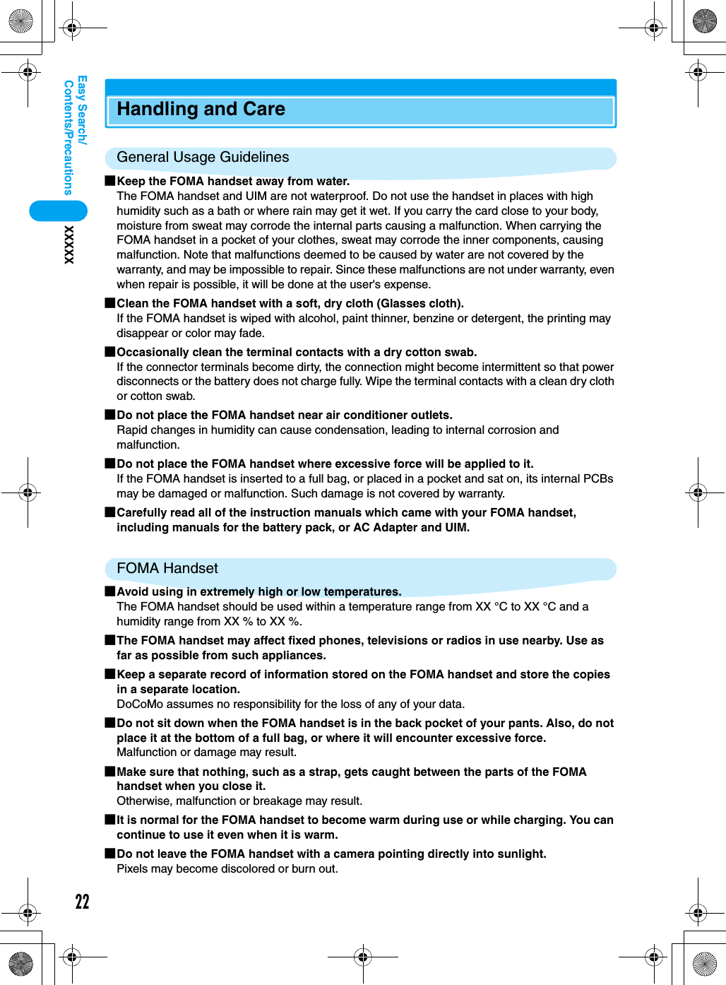 22Contents/PrecautionsXXXXXEasy Search/Handling and CareGeneral Usage Guidelines■Keep the FOMA handset away from water.The FOMA handset and UIM are not waterproof. Do not use the handset in places with high humidity such as a bath or where rain may get it wet. If you carry the card close to your body, moisture from sweat may corrode the internal parts causing a malfunction. When carrying the FOMA handset in a pocket of your clothes, sweat may corrode the inner components, causing malfunction. Note that malfunctions deemed to be caused by water are not covered by the warranty, and may be impossible to repair. Since these malfunctions are not under warranty, even when repair is possible, it will be done at the user&apos;s expense.■Clean the FOMA handset with a soft, dry cloth (Glasses cloth).If the FOMA handset is wiped with alcohol, paint thinner, benzine or detergent, the printing may disappear or color may fade.■Occasionally clean the terminal contacts with a dry cotton swab.If the connector terminals become dirty, the connection might become intermittent so that power disconnects or the battery does not charge fully. Wipe the terminal contacts with a clean dry cloth or cotton swab.■Do not place the FOMA handset near air conditioner outlets.Rapid changes in humidity can cause condensation, leading to internal corrosion and malfunction.■Do not place the FOMA handset where excessive force will be applied to it.If the FOMA handset is inserted to a full bag, or placed in a pocket and sat on, its internal PCBs may be damaged or malfunction. Such damage is not covered by warranty.■Carefully read all of the instruction manuals which came with your FOMA handset, including manuals for the battery pack, or AC Adapter and UIM.FOMA Handset■Avoid using in extremely high or low temperatures.The FOMA handset should be used within a temperature range from XX °C to XX °C and a humidity range from XX % to XX %.■The FOMA handset may affect fixed phones, televisions or radios in use nearby. Use as far as possible from such appliances.■Keep a separate record of information stored on the FOMA handset and store the copies in a separate location.DoCoMo assumes no responsibility for the loss of any of your data.■Do not sit down when the FOMA handset is in the back pocket of your pants. Also, do not place it at the bottom of a full bag, or where it will encounter excessive force.Malfunction or damage may result.■Make sure that nothing, such as a strap, gets caught between the parts of the FOMA handset when you close it.Otherwise, malfunction or breakage may result.■It is normal for the FOMA handset to become warm during use or while charging. You can continue to use it even when it is warm.■Do not leave the FOMA handset with a camera pointing directly into sunlight.Pixels may become discolored or burn out.