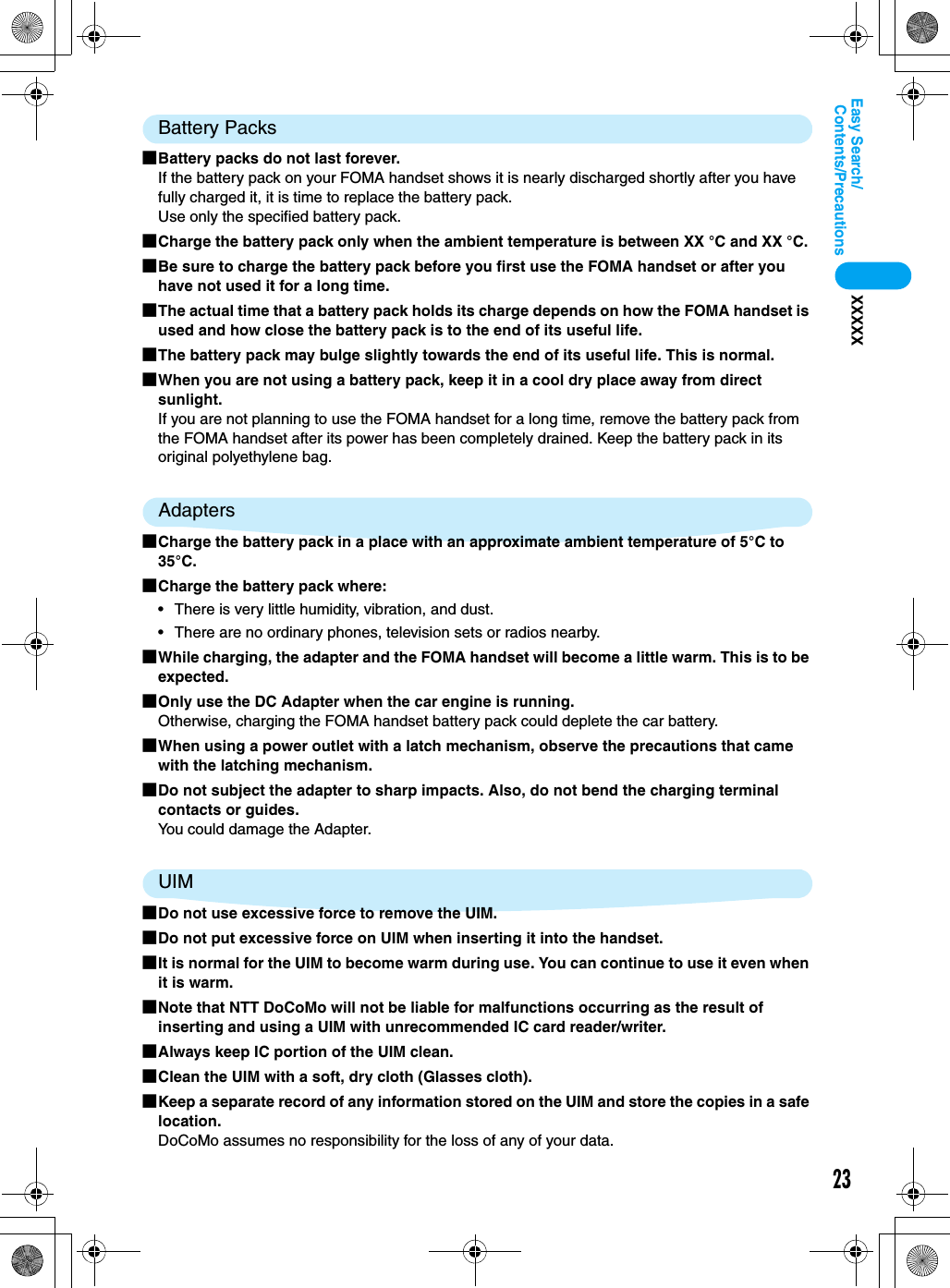 23Contents/PrecautionsEasy Search/XXXXXBattery Packs■Battery packs do not last forever.If the battery pack on your FOMA handset shows it is nearly discharged shortly after you have fully charged it, it is time to replace the battery pack.Use only the specified battery pack.■Charge the battery pack only when the ambient temperature is between XX °C and XX °C.■Be sure to charge the battery pack before you first use the FOMA handset or after you have not used it for a long time.■The actual time that a battery pack holds its charge depends on how the FOMA handset is used and how close the battery pack is to the end of its useful life. ■The battery pack may bulge slightly towards the end of its useful life. This is normal.■When you are not using a battery pack, keep it in a cool dry place away from direct sunlight. If you are not planning to use the FOMA handset for a long time, remove the battery pack from the FOMA handset after its power has been completely drained. Keep the battery pack in its original polyethylene bag.Adapters■Charge the battery pack in a place with an approximate ambient temperature of 5°C to 35°C.■Charge the battery pack where:• There is very little humidity, vibration, and dust.• There are no ordinary phones, television sets or radios nearby.■While charging, the adapter and the FOMA handset will become a little warm. This is to be expected.■Only use the DC Adapter when the car engine is running.Otherwise, charging the FOMA handset battery pack could deplete the car battery.■When using a power outlet with a latch mechanism, observe the precautions that came with the latching mechanism.■Do not subject the adapter to sharp impacts. Also, do not bend the charging terminal contacts or guides.You could damage the Adapter.UIM■Do not use excessive force to remove the UIM.■Do not put excessive force on UIM when inserting it into the handset.■It is normal for the UIM to become warm during use. You can continue to use it even when it is warm.■Note that NTT DoCoMo will not be liable for malfunctions occurring as the result of inserting and using a UIM with unrecommended IC card reader/writer.■Always keep IC portion of the UIM clean.■Clean the UIM with a soft, dry cloth (Glasses cloth).■Keep a separate record of any information stored on the UIM and store the copies in a safe location.DoCoMo assumes no responsibility for the loss of any of your data.