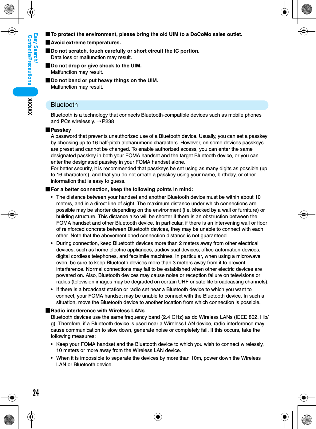 24Contents/PrecautionsXXXXXEasy Search/■To protect the environment, please bring the old UIM to a DoCoMo sales outlet.■Avoid extreme temperatures.■Do not scratch, touch carefully or short circuit the IC portion.Data loss or malfunction may result.■Do not drop or give shock to the UIM.Malfunction may result.■Do not bend or put heavy things on the UIM.Malfunction may result.BluetoothBluetooth is a technology that connects Bluetooth-compatible devices such as mobile phonesand PCs wirelessly. →P238■PasskeyA password that prevents unauthorized use of a Bluetooth device. Usually, you can set a passkey by choosing up to 16 half-pitch alphanumeric characters. However, on some devices passkeys are preset and cannot be changed. To enable authorized access, you can enter the same designated passkey in both your FOMA handset and the target Bluetooth device, or you can enter the designated passkey in your FOMA handset alone.For better security, it is recommended that passkeys be set using as many digits as possible (up to 16 characters), and that you do not create a passkey using your name, birthday, or other information that is easy to guess.■For a better connection, keep the following points in mind:• The distance between your handset and another Bluetooth device must be within about 10 meters, and in a direct line of sight. The maximum distance under which connections are possible may be shorter depending on the environment (i.e. blocked by a wall or furniture) or building structure. This distance also will be shorter if there is an obstruction between the FOMA handset and other Bluetooth device. In particular, if there is an intervening wall or floor of reinforced concrete between Bluetooth devices, they may be unable to connect with each other. Note that the abovementioned connection distance is not guaranteed.• During connection, keep Bluetooth devices more than 2 meters away from other electrical devices, such as home electric appliances, audiovisual devices, office automation devices, digital cordless telephones, and facsimile machines. In particular, when using a microwave oven, be sure to keep Bluetooth devices more than 3 meters away from it to prevent interference. Normal connections may fail to be established when other electric devices are powered on. Also, Bluetooth devices may cause noise or reception failure on televisions or radios (television images may be degraded on certain UHF or satellite broadcasting channels).• If there is a broadcast station or radio set near a Bluetooth device to which you want to connect, your FOMA handset may be unable to connect with the Bluetooth device. In such a situation, move the Bluetooth device to another location from which connection is possible.■Radio interference with Wireless LANsBluetooth devices use the same frequency band (2.4 GHz) as do Wireless LANs (IEEE 802.11b/g). Therefore, if a Bluetooth device is used near a Wireless LAN device, radio interference may cause communication to slow down, generate noise or completely fail. If this occurs, take the following measures:• Keep your FOMA handset and the Bluetooth device to which you wish to connect wirelessly, 10 meters or more away from the Wireless LAN device.• When it is impossible to separate the devices by more than 10m, power down the Wireless LAN or Bluetooth device.