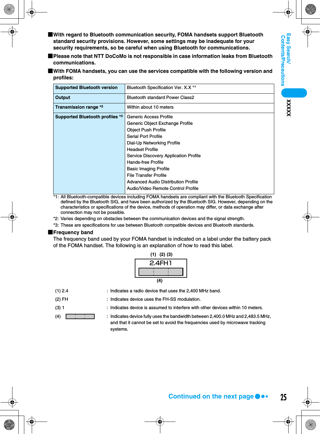 25Contents/PrecautionsEasy Search/XXXXX■With regard to Bluetooth communication security, FOMA handsets support Bluetooth standard security provisions. However, some settings may be inadequate for your security requirements, so be careful when using Bluetooth for communications.■Please note that NTT DoCoMo is not responsible in case information leaks from Bluetooth communications.■With FOMA handsets, you can use the services compatible with the following version and profiles:*1: All Bluetooth-compatible devices including FOMA handsets are compliant with the Bluetooth Specification defined by the Bluetooth SIG, and have been authorized by the Bluetooth SIG. However, depending on the characteristics or specifications of the device, methods of operation may differ, or data exchange after connection may not be possible.*2: Varies depending on obstacles between the communication devices and the signal strength.*3: These are specifications for use between Bluetooth compatible devices and Bluetooth standards.■Frequency bandThe frequency band used by your FOMA handset is indicated on a label under the battery pack of the FOMA handset. The following is an explanation of how to read this label.Supported Bluetooth version Bluetooth Specification Ver. X.X *1Output Bluetooth standard Power Class2Transmission range *2Within about 10 metersSupported Bluetooth profiles *3Generic Access ProfileGeneric Object Exchange ProfileObject Push ProfileSerial Port ProfileDial-Up Networking ProfileHeadset ProfileService Discovery Application ProfileHands-free ProfileBasic Imaging ProfileFile Transfer ProfileAdvanced Audio Distribution ProfileAudio/Video Remote Control Profile(1) 2.4 : Indicates a radio device that uses the 2,400 MHz band.(2) FH : Indicates device uses the FH-SS modulation.(3) 1 : Indicates device is assumed to interfere with other devices within 10 meters.(4)  : Indicates device fully uses the bandwidth between 2,400.0 MHz and 2,483.5 MHz, and that it cannot be set to avoid the frequencies used by microwave tracking systems.2.4FH1(4)(1) (2) (3)Continued on the next page