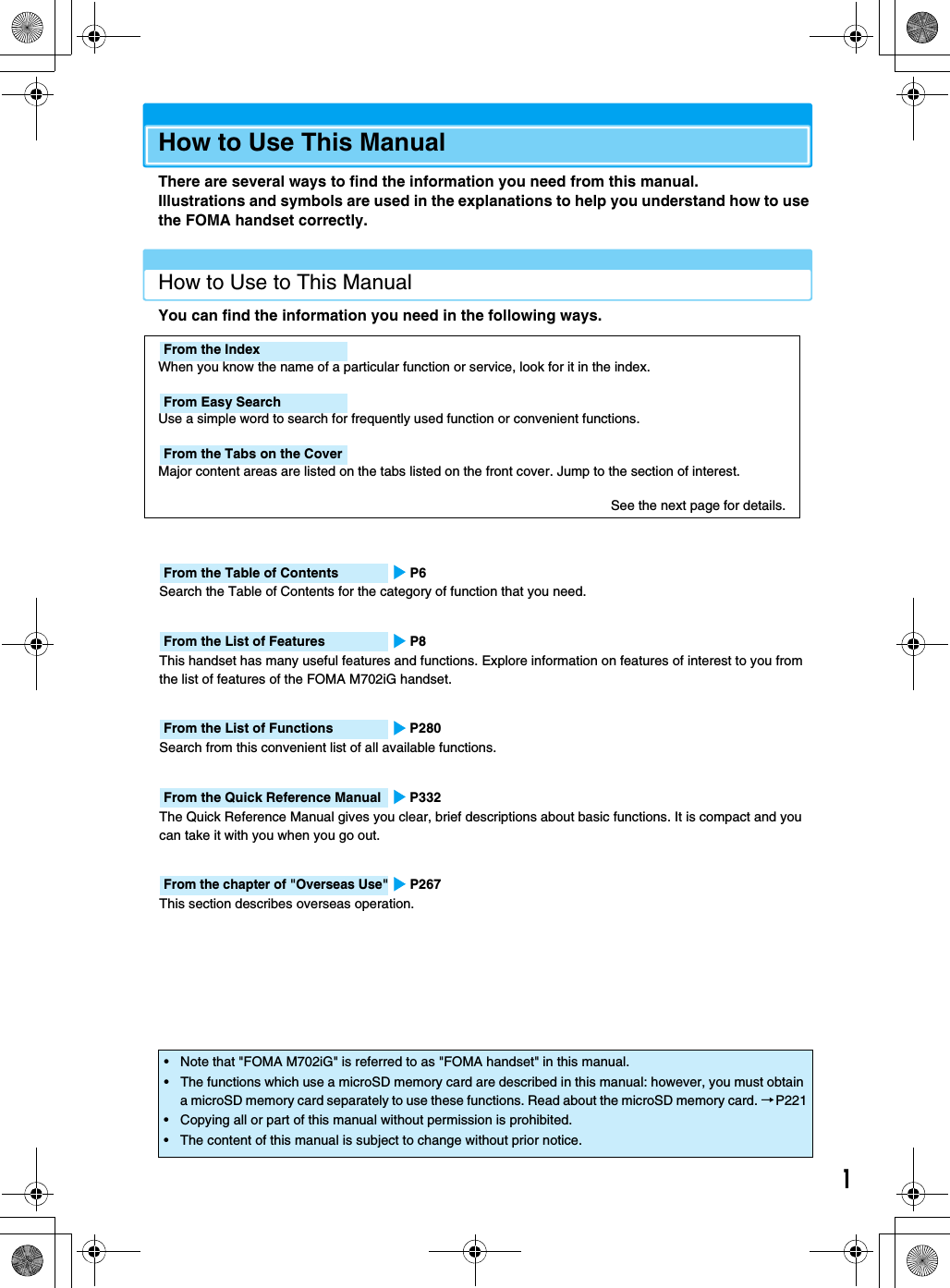 1How to Use This ManualThere are several ways to find the information you need from this manual. Illustrations and symbols are used in the explanations to help you understand how to use the FOMA handset correctly.How to Use to This ManualYou can find the information you need in the following ways.From the Table of Contents P6Search the Table of Contents for the category of function that you need.From the List of Features P8This handset has many useful features and functions. Explore information on features of interest to you from the list of features of the FOMA M702iG handset.From the List of Functions P280Search from this convenient list of all available functions.From the Quick Reference Manual P332The Quick Reference Manual gives you clear, brief descriptions about basic functions. It is compact and you can take it with you when you go out.From the chapter of &quot;Overseas Use&quot;P267This section describes overseas operation.• Note that &quot;FOMA M702iG&quot; is referred to as &quot;FOMA handset&quot; in this manual.• The functions which use a microSD memory card are described in this manual: however, you must obtain a microSD memory card separately to use these functions. Read about the microSD memory card. →P221• Copying all or part of this manual without permission is prohibited.• The content of this manual is subject to change without prior notice.From the IndexWhen you know the name of a particular function or service, look for it in the index.From Easy SearchUse a simple word to search for frequently used function or convenient functions.From the Tabs on the CoverMajor content areas are listed on the tabs listed on the front cover. Jump to the section of interest.See the next page for details.