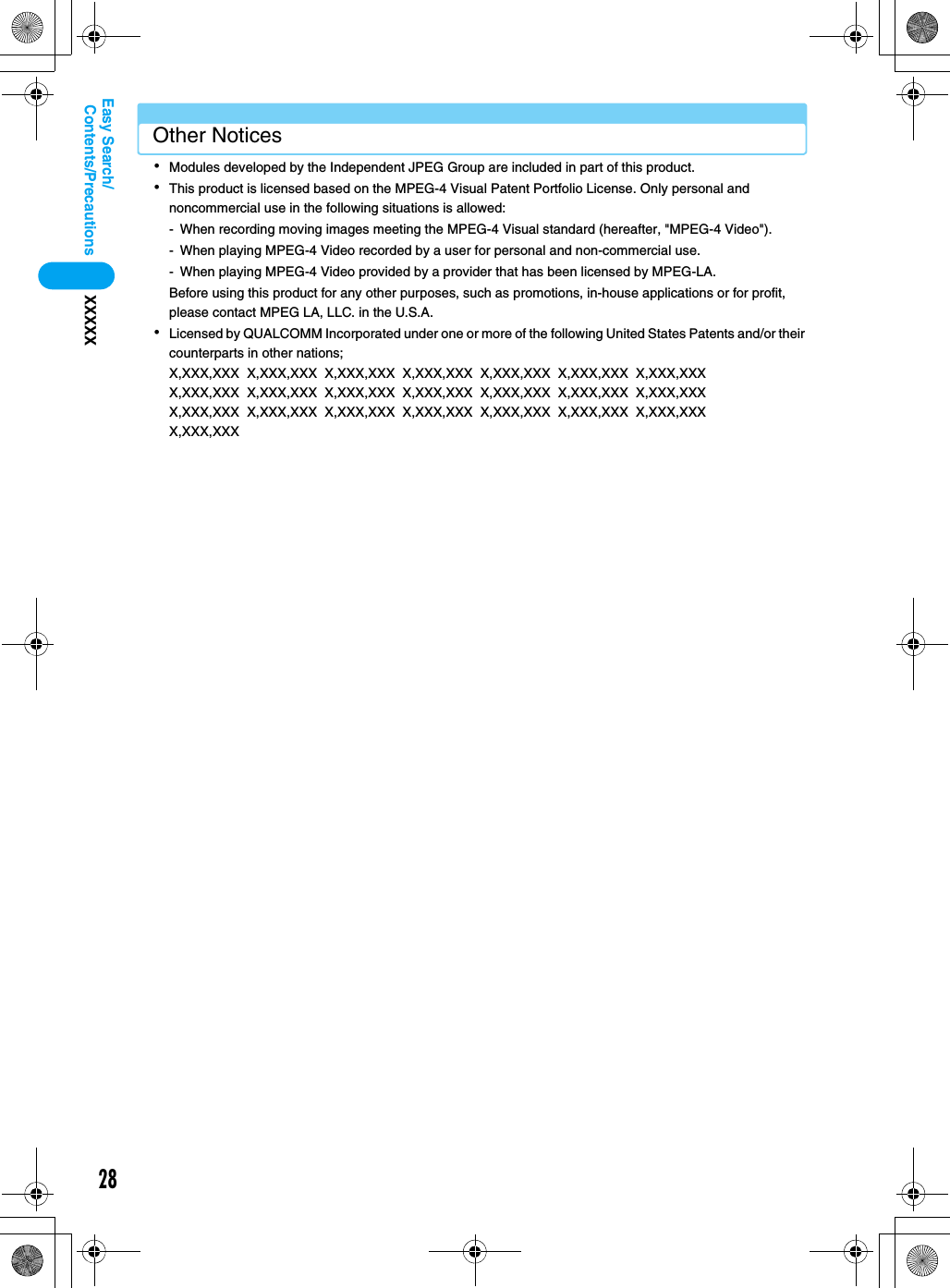 28Contents/PrecautionsXXXXXEasy Search/Other Notices･Modules developed by the Independent JPEG Group are included in part of this product.･This product is licensed based on the MPEG-4 Visual Patent Portfolio License. Only personal and noncommercial use in the following situations is allowed:- When recording moving images meeting the MPEG-4 Visual standard (hereafter, &quot;MPEG-4 Video&quot;).- When playing MPEG-4 Video recorded by a user for personal and non-commercial use.- When playing MPEG-4 Video provided by a provider that has been licensed by MPEG-LA.Before using this product for any other purposes, such as promotions, in-house applications or for profit, please contact MPEG LA, LLC. in the U.S.A.･Licensed by QUALCOMM Incorporated under one or more of the following United States Patents and/or their counterparts in other nations;X,XXX,XXX  X,XXX,XXX  X,XXX,XXX  X,XXX,XXX  X,XXX,XXX  X,XXX,XXX  X,XXX,XXX  X,XXX,XXX  X,XXX,XXX  X,XXX,XXX  X,XXX,XXX  X,XXX,XXX  X,XXX,XXX  X,XXX,XXX  X,XXX,XXX  X,XXX,XXX  X,XXX,XXX  X,XXX,XXX  X,XXX,XXX  X,XXX,XXX  X,XXX,XXX  X,XXX,XXX  