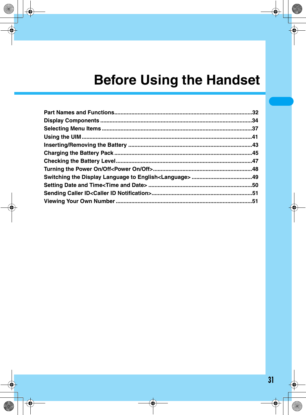 31Before Using the HandsetPart Names and Functions.........................................................................................32Display Components ..................................................................................................34Selecting Menu Items .................................................................................................37Using the UIM..............................................................................................................41Inserting/Removing the Battery ................................................................................43Charging the Battery Pack .........................................................................................45Checking the Battery Level........................................................................................47Turning the Power On/Off&lt;Power On/Off&gt;................................................................48Switching the Display Language to English&lt;Language&gt; .......................................49Setting Date and Time&lt;Time and Date&gt; ...................................................................50Sending Caller ID&lt;Caller ID Notification&gt;.................................................................51Viewing Your Own Number ........................................................................................51