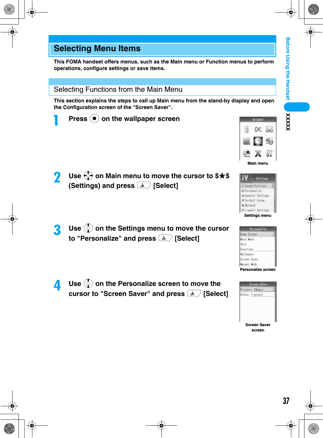 37Before Using the Handset XXXXXSelecting Menu ItemsThis FOMA handset offers menus, such as the Main menu or Function menus to perform operations, configure settings or save items.Selecting Functions from the Main MenuThis section explains the steps to call up Main menu from the stand-by display and open the Configuration screen of the &quot;Screen Saver&quot;.aPress c on the wallpaper screen bUse a on Main menu to move the cursor to $★$ (Settings) and press h [Select]cUse j on the Settings menu to move the cursor to &quot;Personalize&quot; and press h [Select]dUse j on the Personalize screen to move the cursor to &quot;Screen Saver&quot; and press h [Select]Main menuSettings menuPersonalize screenScreen Saver screen