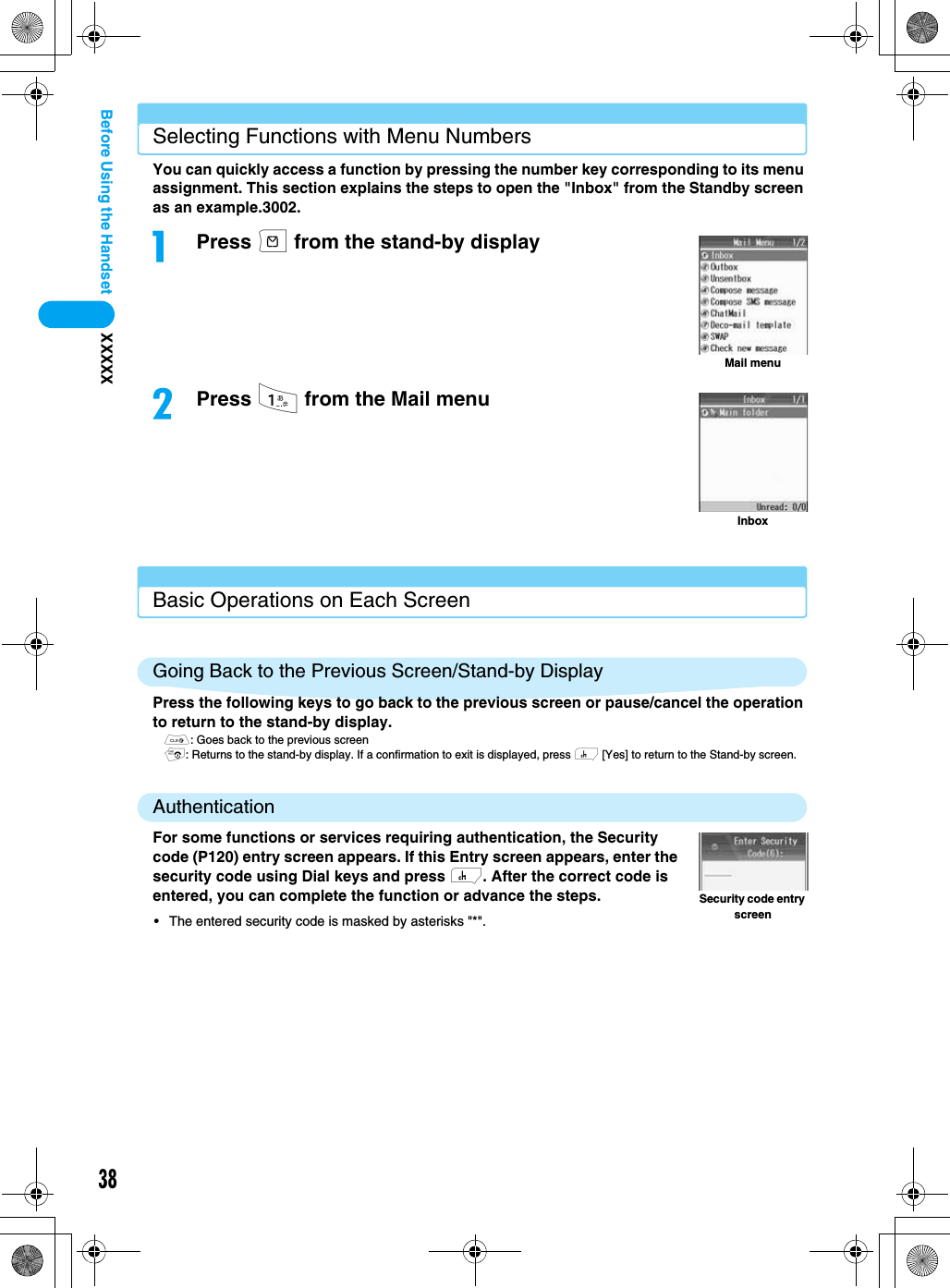 38XXXXXBefore Using the HandsetSelecting Functions with Menu NumbersYou can quickly access a function by pressing the number key corresponding to its menu assignment. This section explains the steps to open the &quot;Inbox&quot; from the Standby screen as an example.3002.aPress m from the stand-by displaybPress 1 from the Mail menuBasic Operations on Each ScreenGoing Back to the Previous Screen/Stand-by DisplayPress the following keys to go back to the previous screen or pause/cancel the operation to return to the stand-by display.C: Goes back to the previous screenp: Returns to the stand-by display. If a confirmation to exit is displayed, press h [Yes] to return to the Stand-by screen.AuthenticationFor some functions or services requiring authentication, the Security code (P120) entry screen appears. If this Entry screen appears, enter the security code using Dial keys and press h. After the correct code is entered, you can complete the function or advance the steps.• The entered security code is masked by asterisks &quot;*&quot;.Mail menuInboxSecurity code entry screen