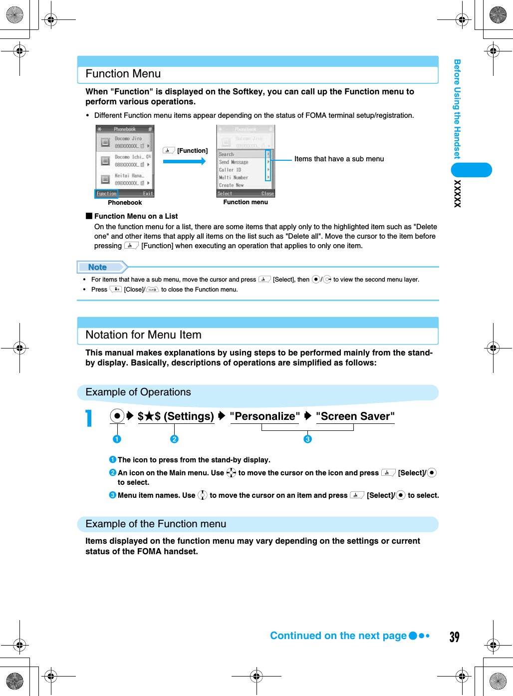 39Before Using the Handset XXXXXFunction MenuWhen &quot;Function&quot; is displayed on the Softkey, you can call up the Function menu to perform various operations.• Different Function menu items appear depending on the status of FOMA terminal setup/registration.■Function Menu on a ListOn the function menu for a list, there are some items that apply only to the highlighted item such as &quot;Delete one&quot; and other items that apply all items on the list such as &quot;Delete all&quot;. Move the cursor to the item before pressing h [Function] when executing an operation that applies to only one item.• For items that have a sub menu, move the cursor and press h [Select], then c/r to view the second menu layer.• Press i [Close]/C to close the Function menu.Notation for Menu ItemThis manual makes explanations by using steps to be performed mainly from the stand-by display. Basically, descriptions of operations are simplified as follows: Example of OperationsaThe icon to press from the stand-by display.bAn icon on the Main menu. Use a to move the cursor on the icon and press h [Select]/c to select.cMenu item names. Use j to move the cursor on an item and press h [Select]/c to select.Example of the Function menuItems displayed on the function menu may vary depending on the settings or current status of the FOMA handset.Function menuPhonebookh [Function]Items that have a sub menuacy $★$ (Settings) y &quot;Personalize&quot; y &quot;Screen Saver&quot;    ab cContinued on the next page