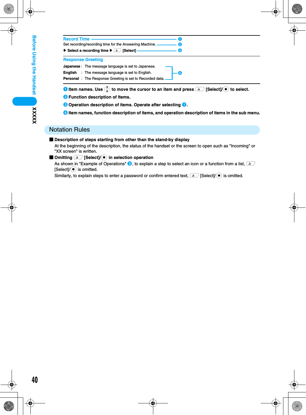 40XXXXXBefore Using the Handset aItem names. Use j to move the cursor to an item and press h [Select]/c to select.bFunction description of Items.cOperation description of items. Operate after selecting a.dItem names, function description of items, and operation description of items in the sub menu.Notation Rules■Description of steps starting from other than the stand-by displayAt the beginning of the description, the status of the handset or the screen to open such as &quot;Incoming&quot; or &quot;XX screen&quot; is written.■Omitting h [Select]/c in selection operationAs shown in &quot;Example of Operations&quot; c, to explain a step to select an icon or a function from a list, h [Select]/c is omitted.Similarly, to explain steps to enter a password or confirm entered text, h [Select]/c is omitted.Record TimeSet recording/recording time for the Answering Machine.y Select a recording time y h [Select]Response GreetingJapaneseEnglishPersonal: The message language is set to Japanese.: The message language is set to English.: The Response Greeting is set to Recorded data.dabc