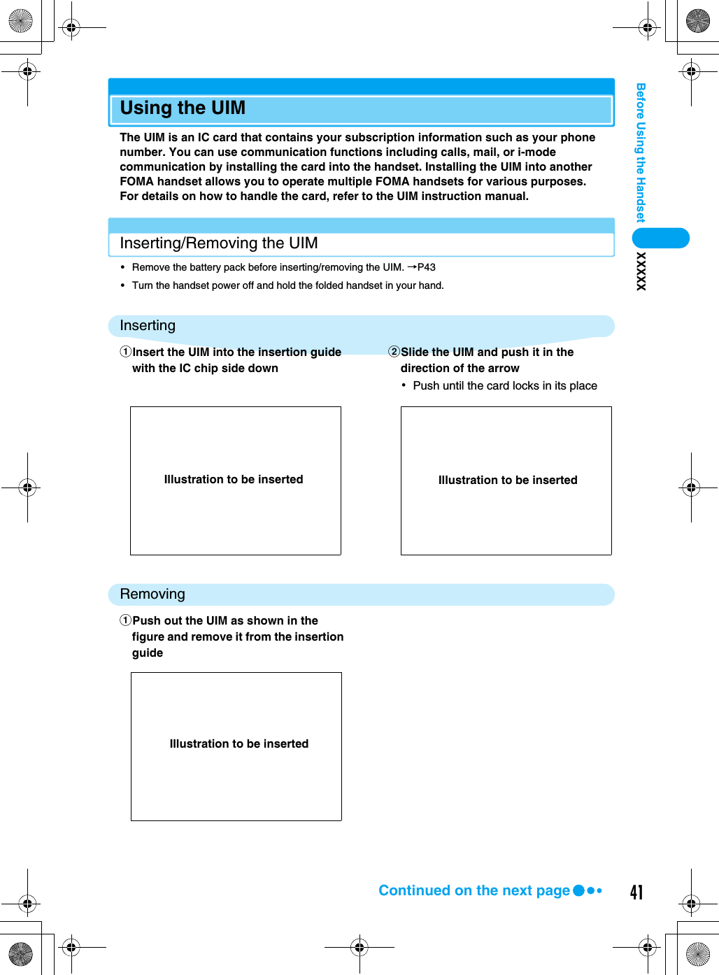 41Before Using the Handset XXXXXUsing the UIMThe UIM is an IC card that contains your subscription information such as your phone number. You can use communication functions including calls, mail, or i-mode communication by installing the card into the handset. Installing the UIM into another FOMA handset allows you to operate multiple FOMA handsets for various purposes.For details on how to handle the card, refer to the UIM instruction manual.Inserting/Removing the UIM• Remove the battery pack before inserting/removing the UIM. →P43• Turn the handset power off and hold the folded handset in your hand.InsertingRemovingaInsert the UIM into the insertion guide with the IC chip side downbSlide the UIM and push it in the direction of the arrow･Push until the card locks in its placeaPush out the UIM as shown in the figure and remove it from the insertion guideIllustration to be inserted Illustration to be insertedIllustration to be insertedContinued on the next page