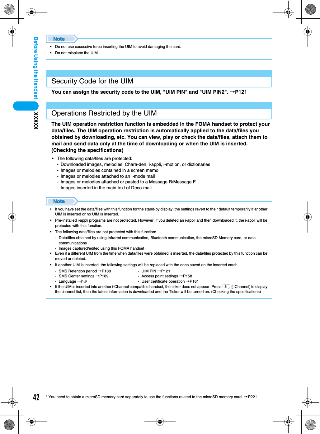 42XXXXXBefore Using the Handset* You need to obtain a microSD memory card separately to use the functions related to the microSD memory card. →P221• Do not use excessive force inserting the UIM to avoid damaging the card.• Do not misplace the UIM.Security Code for the UIMYou can assign the security code to the UIM, &quot;UIM PIN&quot; and &quot;UIM PIN2&quot;. →P121Operations Restricted by the UIMThe UIM operation restriction function is embedded in the FOMA handset to protect your data/files. The UIM operation restriction is automatically applied to the data/files you obtained by downloading, etc. You can view, play or check the data/files, attach them to mail and send data only at the time of downloading or when the UIM is inserted.  (Checking the specifications)• The following data/files are protected: - Downloaded images, melodies, Chara-den, i-appli, i-motion, or dictionaries- Images or melodies contained in a screen memo- Images or melodies attached to an i-mode mail- Images or melodies attached or pasted to a Message R/Message F- Images inserted in the main text of Deco-mail• If you have set the data/files with this function for the stand-by display, the settings revert to their default temporarily if another UIM is inserted or no UIM is inserted.• Pre-installed i-appli programs are not protected. However, if you deleted an i-appli and then downloaded it, the i-appli will be protected with this function.• The following data/files are not protected with this function: - Data/files obtained by using Infrared communication, Bluetooth communication, the microSD Memory card, or data communications- Images captured/edited using this FOMA handset• Even if a different UIM from the time when data/files were obtained is inserted, the data/files protected by this function can be moved or deleted.• If another UIM is inserted, the following settings will be replaced with the ones saved on the inserted card: - SMS Retention period →P188 - UIM PIN →P121- SMS Center settings →P189 - Access point settings →P158- Language →P49 - User certificate operation →P161• If the UIM is inserted into another i-Channel compatible handset, the ticker does not appear. Press h [i-Channel] to display the channel list, then the latest information is downloaded and the Ticker will be turned on. (Checking the specifications)