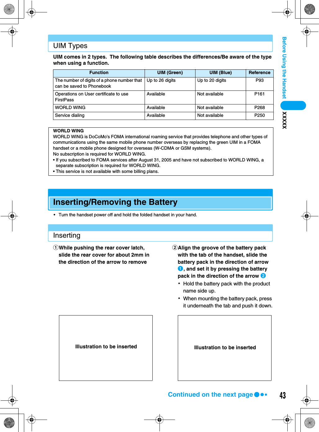 43Before Using the Handset XXXXXUIM TypesUIM comes in 2 types.  The following table describes the differences/Be aware of the type when using a function.Inserting/Removing the Battery• Turn the handset power off and hold the folded handset in your hand.InsertingFunction UIM (Green) UIM (Blue) ReferenceThe number of digits of a phone number that can be saved to PhonebookUp to 26 digits Up to 20 digits P93Operations on User certificate to use FirstPassAvailable Not available P161WORLD WING Available Not available P268Service dialing Available Not available P250WORLD WINGWORLD WING is DoCoMo&apos;s FOMA international roaming service that provides telephone and other types of communications using the same mobile phone number overseas by replacing the green UIM in a FOMA handset or a mobile phone designed for overseas (W-CDMA or GSM systems).No subscription is required for WORLD WING.• If you subscribed to FOMA services after August 31, 2005 and have not subscribed to WORLD WING, a separate subscription is required for WORLD WING.• This service is not available with some billing plans.aWhile pushing the rear cover latch, slide the rear cover for about 2mm in the direction of the arrow to removebAlign the groove of the battery pack with the tab of the handset, slide the battery pack in the direction of arrow a, and set it by pressing the battery pack in the direction of the arrow b･Hold the battery pack with the product name side up.･When mounting the battery pack, press it underneath the tab and push it down.Illustration to be inserted Illustration to be insertedContinued on the next page