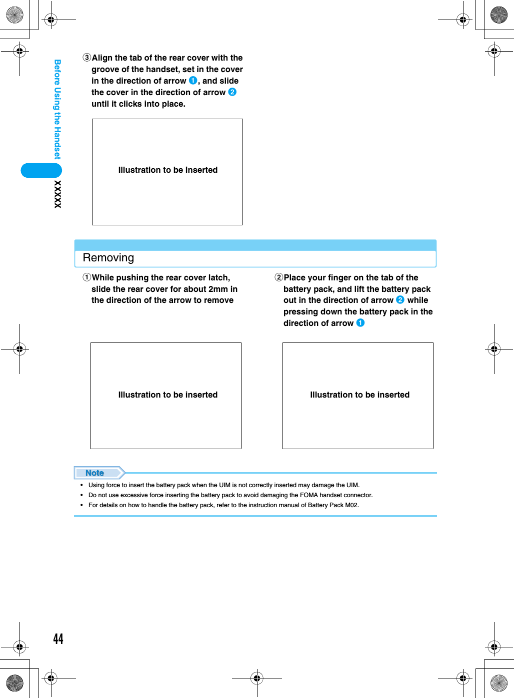 44XXXXXBefore Using the HandsetRemoving• Using force to insert the battery pack when the UIM is not correctly inserted may damage the UIM.• Do not use excessive force inserting the battery pack to avoid damaging the FOMA handset connector.• For details on how to handle the battery pack, refer to the instruction manual of Battery Pack M02.cAlign the tab of the rear cover with the groove of the handset, set in the cover in the direction of arrow a, and slide the cover in the direction of arrow b until it clicks into place. aWhile pushing the rear cover latch, slide the rear cover for about 2mm in the direction of the arrow to removebPlace your finger on the tab of the battery pack, and lift the battery pack out in the direction of arrow b while pressing down the battery pack in the direction of arrow aIllustration to be insertedIllustration to be inserted Illustration to be inserted