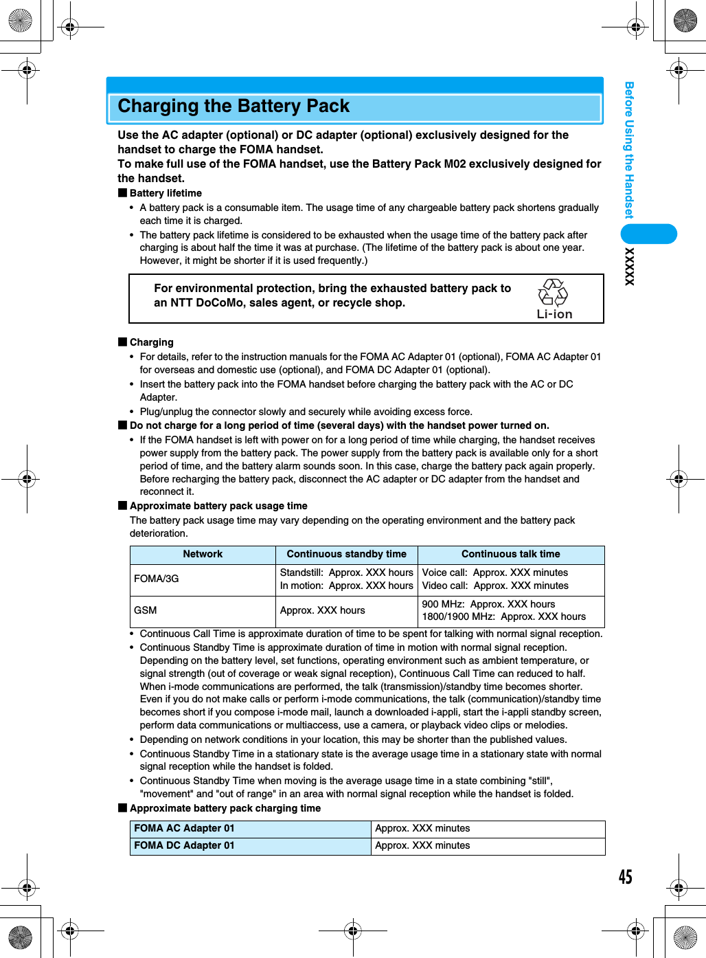 45Before Using the Handset XXXXXCharging the Battery PackUse the AC adapter (optional) or DC adapter (optional) exclusively designed for the handset to charge the FOMA handset. To make full use of the FOMA handset, use the Battery Pack M02 exclusively designed for the handset.■Battery lifetime• A battery pack is a consumable item. The usage time of any chargeable battery pack shortens gradually each time it is charged.• The battery pack lifetime is considered to be exhausted when the usage time of the battery pack after charging is about half the time it was at purchase. (The lifetime of the battery pack is about one year. However, it might be shorter if it is used frequently.)■Charging• For details, refer to the instruction manuals for the FOMA AC Adapter 01 (optional), FOMA AC Adapter 01 for overseas and domestic use (optional), and FOMA DC Adapter 01 (optional).• Insert the battery pack into the FOMA handset before charging the battery pack with the AC or DC Adapter.• Plug/unplug the connector slowly and securely while avoiding excess force.■Do not charge for a long period of time (several days) with the handset power turned on.• If the FOMA handset is left with power on for a long period of time while charging, the handset receives power supply from the battery pack. The power supply from the battery pack is available only for a short period of time, and the battery alarm sounds soon. In this case, charge the battery pack again properly. Before recharging the battery pack, disconnect the AC adapter or DC adapter from the handset and reconnect it.■Approximate battery pack usage timeThe battery pack usage time may vary depending on the operating environment and the battery pack deterioration.• Continuous Call Time is approximate duration of time to be spent for talking with normal signal reception.• Continuous Standby Time is approximate duration of time in motion with normal signal reception. Depending on the battery level, set functions, operating environment such as ambient temperature, or signal strength (out of coverage or weak signal reception), Continuous Call Time can reduced to half. When i-mode communications are performed, the talk (transmission)/standby time becomes shorter. Even if you do not make calls or perform i-mode communications, the talk (communication)/standby time becomes short if you compose i-mode mail, launch a downloaded i-appli, start the i-appli standby screen, perform data communications or multiaccess, use a camera, or playback video clips or melodies.• Depending on network conditions in your location, this may be shorter than the published values.• Continuous Standby Time in a stationary state is the average usage time in a stationary state with normal signal reception while the handset is folded.• Continuous Standby Time when moving is the average usage time in a state combining &quot;still&quot;, &quot;movement&quot; and &quot;out of range&quot; in an area with normal signal reception while the handset is folded.■Approximate battery pack charging timeNetwork Continuous standby time Continuous talk timeFOMA/3G Standstill:  Approx. XXX hoursIn motion:  Approx. XXX hoursVoice call:  Approx. XXX minutesVideo call:  Approx. XXX minutesGSM Approx. XXX hours 900 MHz:  Approx. XXX hours1800/1900 MHz:  Approx. XXX hoursFOMA AC Adapter 01 Approx. XXX minutesFOMA DC Adapter 01 Approx. XXX minutesFor environmental protection, bring the exhausted battery pack to an NTT DoCoMo, sales agent, or recycle shop.