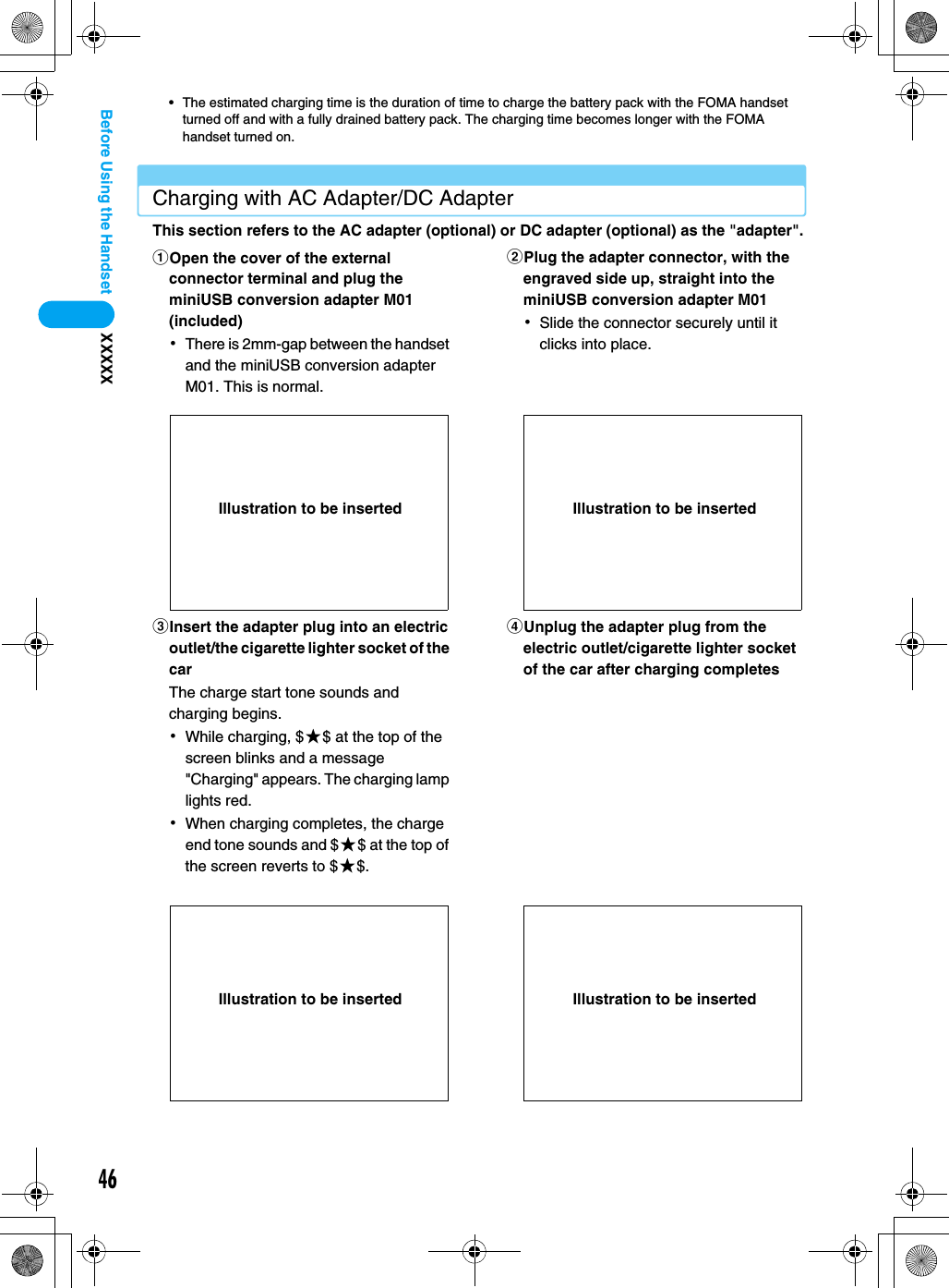 46XXXXXBefore Using the Handset• The estimated charging time is the duration of time to charge the battery pack with the FOMA handset turned off and with a fully drained battery pack. The charging time becomes longer with the FOMA handset turned on.Charging with AC Adapter/DC AdapterThis section refers to the AC adapter (optional) or DC adapter (optional) as the &quot;adapter&quot;.aOpen the cover of the external connector terminal and plug the miniUSB conversion adapter M01 (included)･There is 2mm-gap between the handset and the miniUSB conversion adapter M01. This is normal.bPlug the adapter connector, with the engraved side up, straight into the miniUSB conversion adapter M01 ･Slide the connector securely until it clicks into place.cInsert the adapter plug into an electric outlet/the cigarette lighter socket of the carThe charge start tone sounds and charging begins.･While charging, $★$ at the top of the screen blinks and a message &quot;Charging&quot; appears. The charging lamp lights red.･When charging completes, the charge end tone sounds and $★$ at the top of the screen reverts to $★$.dUnplug the adapter plug from the electric outlet/cigarette lighter socket of the car after charging completesIllustration to be inserted Illustration to be insertedIllustration to be inserted Illustration to be inserted