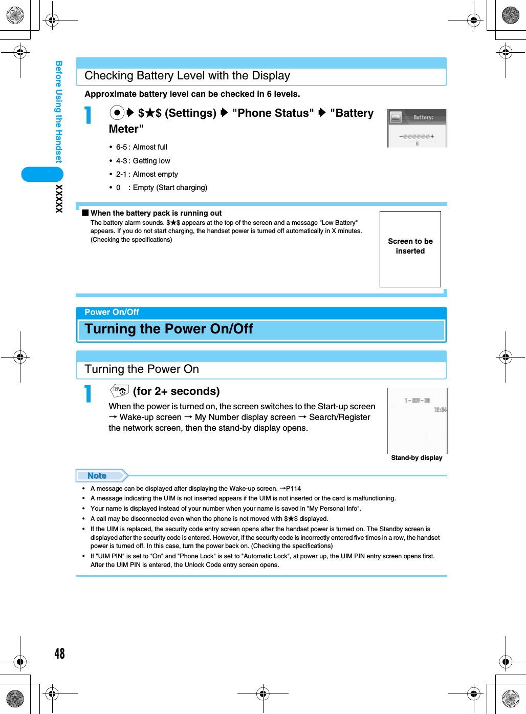 48XXXXXBefore Using the HandsetChecking Battery Level with the DisplayApproximate battery level can be checked in 6 levels.acy $★$ (Settings) y &quot;Phone Status&quot; y &quot;Battery Meter&quot;• 6-5 : Almost full• 4-3 : Getting low• 2-1 : Almost empty• 0 : Empty (Start charging)■When the battery pack is running outThe battery alarm sounds. $★$ appears at the top of the screen and a message &quot;Low Battery&quot; appears. If you do not start charging, the handset power is turned off automatically in X minutes.  (Checking the specifications)Power On/OffTurning the Power On/OffTurning the Power Onap (for 2+ seconds)When the power is turned on, the screen switches to the Start-up screen → Wake-up screen → My Number display screen → Search/Register the network screen, then the stand-by display opens.• A message can be displayed after displaying the Wake-up screen. →P114• A message indicating the UIM is not inserted appears if the UIM is not inserted or the card is malfunctioning.• Your name is displayed instead of your number when your name is saved in &quot;My Personal Info&quot;.• A call may be disconnected even when the phone is not moved with $★$ displayed.• If the UIM is replaced, the security code entry screen opens after the handset power is turned on. The Standby screen is displayed after the security code is entered. However, if the security code is incorrectly entered five times in a row, the handset power is turned off. In this case, turn the power back on. (Checking the specifications)• If &quot;UIM PIN&quot; is set to &quot;On&quot; and &quot;Phone Lock&quot; is set to &quot;Automatic Lock&quot;, at power up, the UIM PIN entry screen opens first.  After the UIM PIN is entered, the Unlock Code entry screen opens.Screen to be insertedStand-by display