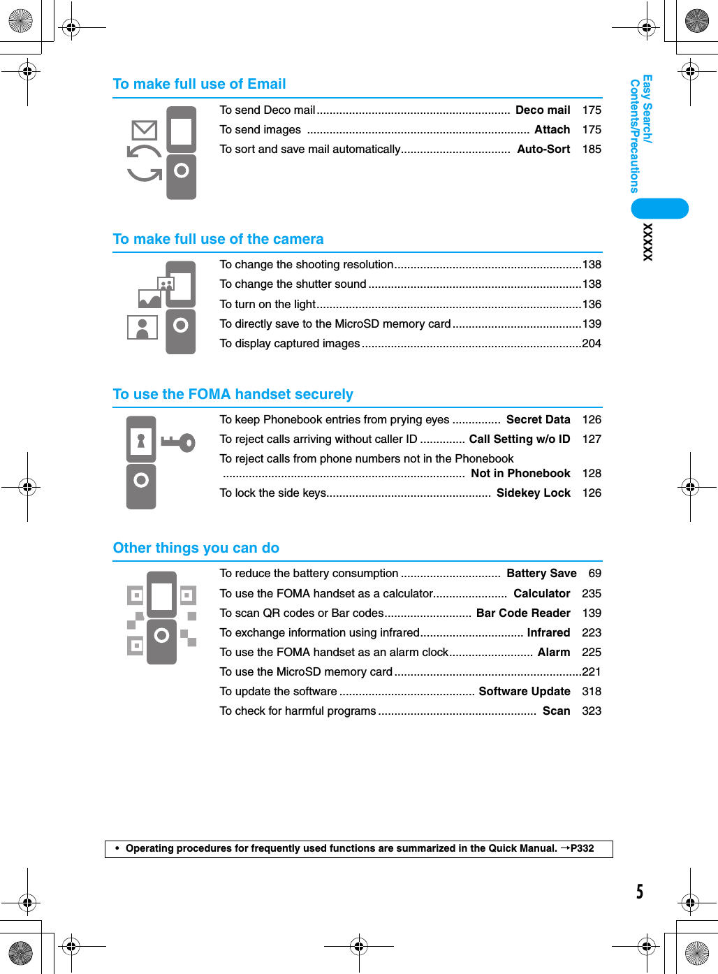 5Contents/PrecautionsEasy Search/XXXXX• Operating procedures for frequently used functions are summarized in the Quick Manual. →P332To make full use of EmailTo send Deco mail............................................................  Deco mail 175To send images  ..................................................................... Attach 175To sort and save mail automatically..................................  Auto-Sort 185To make full use of the cameraTo change the shooting resolution..........................................................138To change the shutter sound ..................................................................138To turn on the light..................................................................................136To directly save to the MicroSD memory card ........................................139To display captured images ....................................................................204To use the FOMA handset securelyTo keep Phonebook entries from prying eyes ...............  Secret Data 126To reject calls arriving without caller ID .............. Call Setting w/o ID 127To reject calls from phone numbers not in the Phonebook...........................................................................  Not in Phonebook 128To lock the side keys...................................................  Sidekey Lock 126Other things you can doTo reduce the battery consumption ...............................  Battery Save 69To use the FOMA handset as a calculator.......................  Calculator 235To scan QR codes or Bar codes........................... Bar Code Reader 139To exchange information using infrared................................ Infrared 223To use the FOMA handset as an alarm clock.......................... Alarm 225To use the MicroSD memory card ..........................................................221To update the software .......................................... Software Update 318To check for harmful programs .................................................  Scan 323