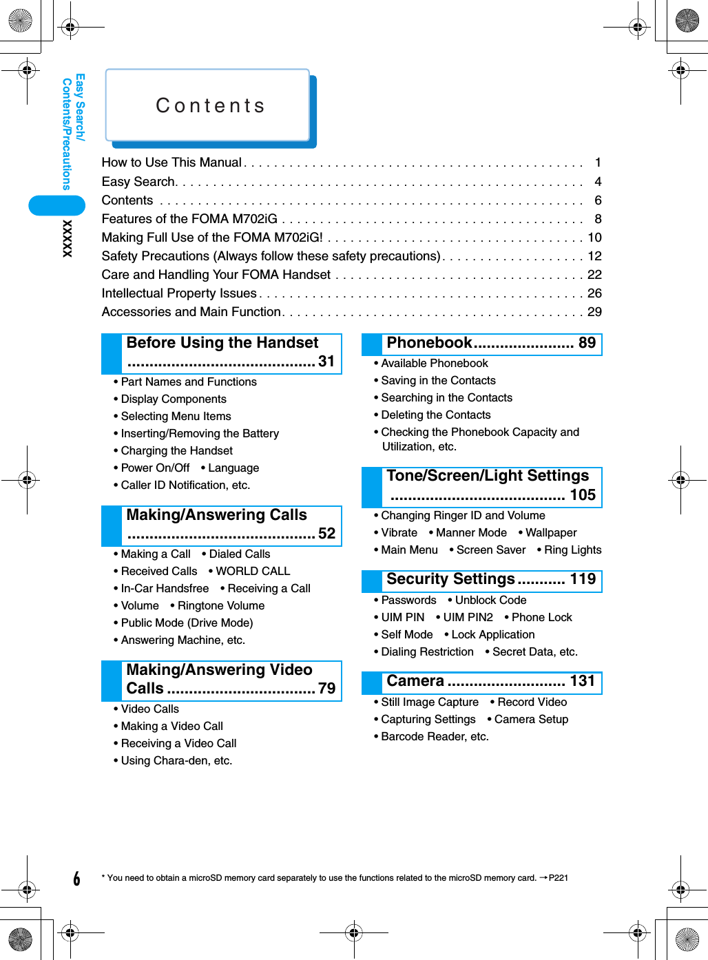Contents6Contents/PrecautionsXXXXXEasy Search/* You need to obtain a microSD memory card separately to use the functions related to the microSD memory card. →P221How to Use This Manual . . . . . . . . . . . . . . . . . . . . . . . . . . . . . . . . . . . . . . . . . . . . .   1Easy Search. . . . . . . . . . . . . . . . . . . . . . . . . . . . . . . . . . . . . . . . . . . . . . . . . . . . . .   4Contents  . . . . . . . . . . . . . . . . . . . . . . . . . . . . . . . . . . . . . . . . . . . . . . . . . . . . . . . .   6Features of the FOMA M702iG . . . . . . . . . . . . . . . . . . . . . . . . . . . . . . . . . . . . . . . .   8Making Full Use of the FOMA M702iG! . . . . . . . . . . . . . . . . . . . . . . . . . . . . . . . . . . 10Safety Precautions (Always follow these safety precautions) . . . . . . . . . . . . . . . . . . . 12Care and Handling Your FOMA Handset . . . . . . . . . . . . . . . . . . . . . . . . . . . . . . . . . 22Intellectual Property Issues . . . . . . . . . . . . . . . . . . . . . . . . . . . . . . . . . . . . . . . . . . . 26Accessories and Main Function. . . . . . . . . . . . . . . . . . . . . . . . . . . . . . . . . . . . . . . . 29• Part Names and Functions• Display Components• Selecting Menu Items• Inserting/Removing the Battery• Charging the Handset• Power On/Off • Language• Caller ID Notification, etc.• Making a Call • Dialed Calls• Received Calls • WORLD CALL• In-Car Handsfree • Receiving a Call• Volume • Ringtone Volume• Public Mode (Drive Mode)• Answering Machine, etc.• Video Calls• Making a Video Call• Receiving a Video Call• Using Chara-den, etc.• Available Phonebook• Saving in the Contacts• Searching in the Contacts• Deleting the Contacts• Checking the Phonebook Capacity and Utilization, etc.• Changing Ringer ID and Volume• Vibrate • Manner Mode • Wallpaper• Main Menu • Screen Saver • Ring Lights• Passwords • Unblock Code• UIM PIN • UIM PIN2 • Phone Lock• Self Mode • Lock Application• Dialing Restriction • Secret Data, etc.• Still Image Capture • Record Video• Capturing Settings • Camera Setup• Barcode Reader, etc.Before Using the Handset........................................... 31Making/Answering Calls........................................... 52Making/Answering Video Calls .................................. 79Phonebook....................... 89Tone/Screen/Light Settings........................................ 105Security Settings........... 119Camera ........................... 131
