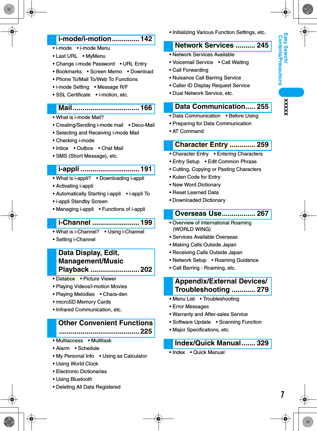 7Contents/PrecautionsEasy Search/XXXXX• i-mode • i-mode Menu• Last URL • MyMenu• Change i-mode Password • URL Entry• Bookmarks • Screen Memo • Download• Phone To/Mail To/Web To Functions• i-mode Setting • Message R/F• SSL Certificate • i-motion, etc.• What is i-mode Mail?• Creating/Sending i-mode mail • Deco-Mail• Selecting and Receiving i-mode Mail• Checking i-mode• Inbox • Outbox • Chat Mail• SMS (Short Message), etc.• What is i-appli? • Downloading i-appli• Activating i-appli• Automatically Starting i-appli • i-appli To• i-appli Standby Screen• Managing i-appli • Functions of i-appli• What is i-Channel? • Using i-Channel• Setting i-Channel• Databox • Picture Viewer• Playing Videos/i-motion Movies• Playing Melodies • Chara-den• microSD Memory Cards• Infrared Communication, etc.• Multiaccess • Multitask• Alarm • Schedule• My Personal Info • Using as Calculator• Using World Clock• Electronic Dictionaries• Using Bluetooth• Deleting All Data Registered• Initializing Various Function Settings, etc.• Network Services Available• Voicemail Service • Call Waiting• Call Forwarding• Nuisance Call Barring Service• Caller ID Display Request Service• Dual Network Service, etc.• Data Communication • Before Using• Preparing for Data Communication• AT Command• Character Entry • Entering Characters• Entry Setup • Edit Common Phrase• Cutting, Copying or Pasting Characters• Kuten Code for Entry• New Word Dictionary• Reset Learned Data• Downloaded Dictionary• Overview of International Roaming (WORLD WING)• Services Available Overseas• Making Calls Outside Japan• Receiving Calls Outside Japan• Network Setup • Roaming Guidance• Call Barring - Roaming, etc.• Menu List • Troubleshooting• Error Messages• Warranty and After-sales Service• Software Update • Scanning Function• Major Specifications, etc.• Index • Quick Manuali-mode/i-motion.............. 142Mail.................................. 166i-appli .............................. 191i-Channel ........................ 199Data Display, Edit, Management/Music Playback ......................... 202Other Convenient Functions......................................... 225Network Services .......... 245Data Communication..... 255Character Entry ............. 259Overseas Use................. 267Appendix/External Devices/Troubleshooting ............ 279Index/Quick Manual....... 329