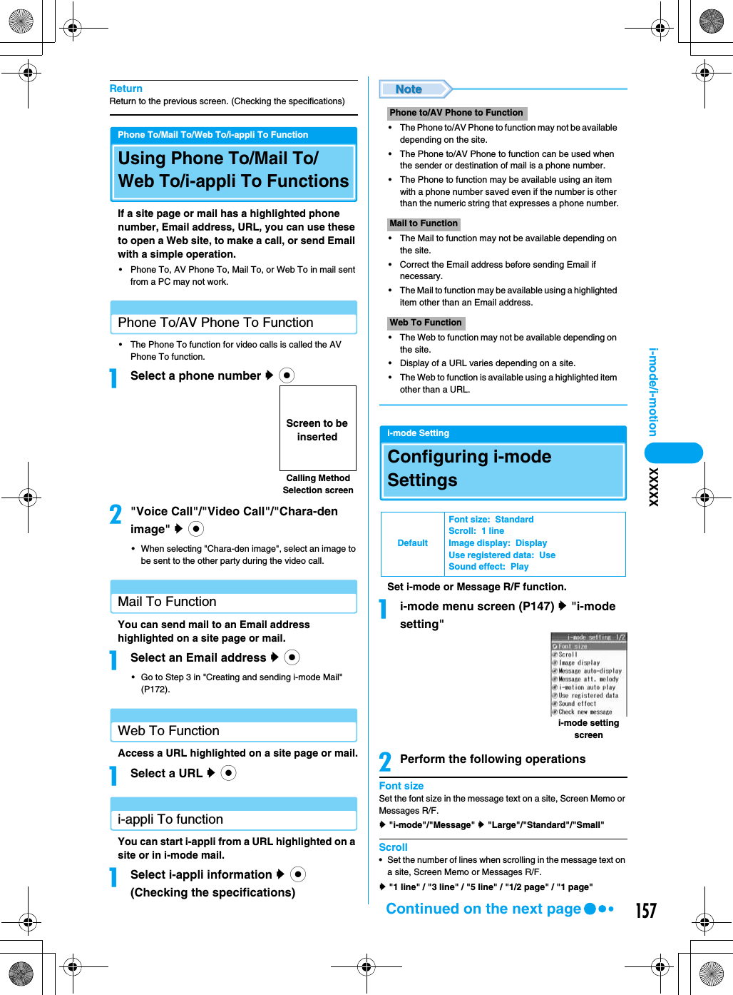 157i-mode/i-motion XXXXXReturnReturn to the previous screen. (Checking the specifications)Phone To/Mail To/Web To/i-appli To FunctionUsing Phone To/Mail To/Web To/i-appli To FunctionsIf a site page or mail has a highlighted phone number, Email address, URL, you can use these to open a Web site, to make a call, or send Email with a simple operation.• Phone To, AV Phone To, Mail To, or Web To in mail sent from a PC may not work.Phone To/AV Phone To Function• The Phone To function for video calls is called the AV Phone To function.aSelect a phone number y c b&quot;Voice Call&quot;/&quot;Video Call&quot;/&quot;Chara-den image&quot; y c• When selecting &quot;Chara-den image&quot;, select an image to be sent to the other party during the video call.Mail To Function You can send mail to an Email address highlighted on a site page or mail.aSelect an Email address y c• Go to Step 3 in &quot;Creating and sending i-mode Mail&quot; (P172).Web To Function Access a URL highlighted on a site page or mail.aSelect a URL y c i-appli To functionYou can start i-appli from a URL highlighted on a site or in i-mode mail.aSelect i-appli information y c (Checking the specifications)• The Phone to/AV Phone to function may not be available depending on the site.• The Phone to/AV Phone to function can be used when the sender or destination of mail is a phone number.• The Phone to function may be available using an item with a phone number saved even if the number is other than the numeric string that expresses a phone number.• The Mail to function may not be available depending on the site.• Correct the Email address before sending Email if necessary.• The Mail to function may be available using a highlighted item other than an Email address.• The Web to function may not be available depending on the site.• Display of a URL varies depending on a site.• The Web to function is available using a highlighted item other than a URL.i-mode SettingConfiguring i-mode SettingsSet i-mode or Message R/F function.ai-mode menu screen (P147) y &quot;i-mode setting&quot;bPerform the following operationsFont sizeSet the font size in the message text on a site, Screen Memo or Messages R/F.y &quot;i-mode&quot;/&quot;Message&quot; y &quot;Large&quot;/&quot;Standard&quot;/&quot;Small&quot;Scroll• Set the number of lines when scrolling in the message text on a site, Screen Memo or Messages R/F.y &quot;1 line&quot; / &quot;3 line&quot; / &quot;5 line&quot; / &quot;1/2 page&quot; / &quot;1 page&quot;Calling Method Selection screenScreen to be insertedPhone to/AV Phone to FunctionMail to FunctionWeb To FunctionDefaultFont size:  StandardScroll:  1 lineImage display:  DisplayUse registered data:  UseSound effect:  Playi-mode setting screenContinued on the next page