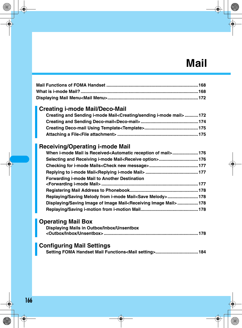 166MailMail Functions of FOMA Handset ...........................................................................168What is i-mode Mail? ................................................................................................168Displaying Mail Menu&lt;Mail Menu&gt;..........................................................................172Creating i-mode Mail/Deco-MailCreating and Sending i-mode Mail&lt;Creating/sending i-mode mail&gt; ...........172Creating and Sending Deco-mail&lt;Deco-mail&gt;...............................................174Creating Deco-mail Using Template&lt;Template&gt;............................................175Attaching a File&lt;File attachment&gt; ..................................................................175Receiving/Operating i-mode MailWhen i-mode Mail is Received&lt;Automatic reception of mail&gt;.....................176Selecting and Receiving i-mode Mail&lt;Receive option&gt;................................176Checking for i-mode Mails&lt;Check new message&gt;........................................177Replying to i-mode Mail&lt;Replying i-mode Mail&gt; ...........................................177Forwarding i-mode Mail to Another Destination&lt;Forwarding i-mode Mail&gt; ...............................................................................177Registering Mail Address to Phonebook........................................................178Replaying/Saving Melody from i-mode Mail&lt;Save Melody&gt;.........................178Displaying/Saving Image of Image Mail&lt;Receiving Image Mail&gt; .................178Replaying/Saving i-motion from i-motion Mail...............................................178Operating Mail BoxDisplaying Mails in Outbox/Inbox/Unsentbox&lt;Outbox/Inbox/Unsentbox&gt; .............................................................................178Configuring Mail SettingsSetting FOMA Handset Mail Functions&lt;Mail setting&gt;...................................184