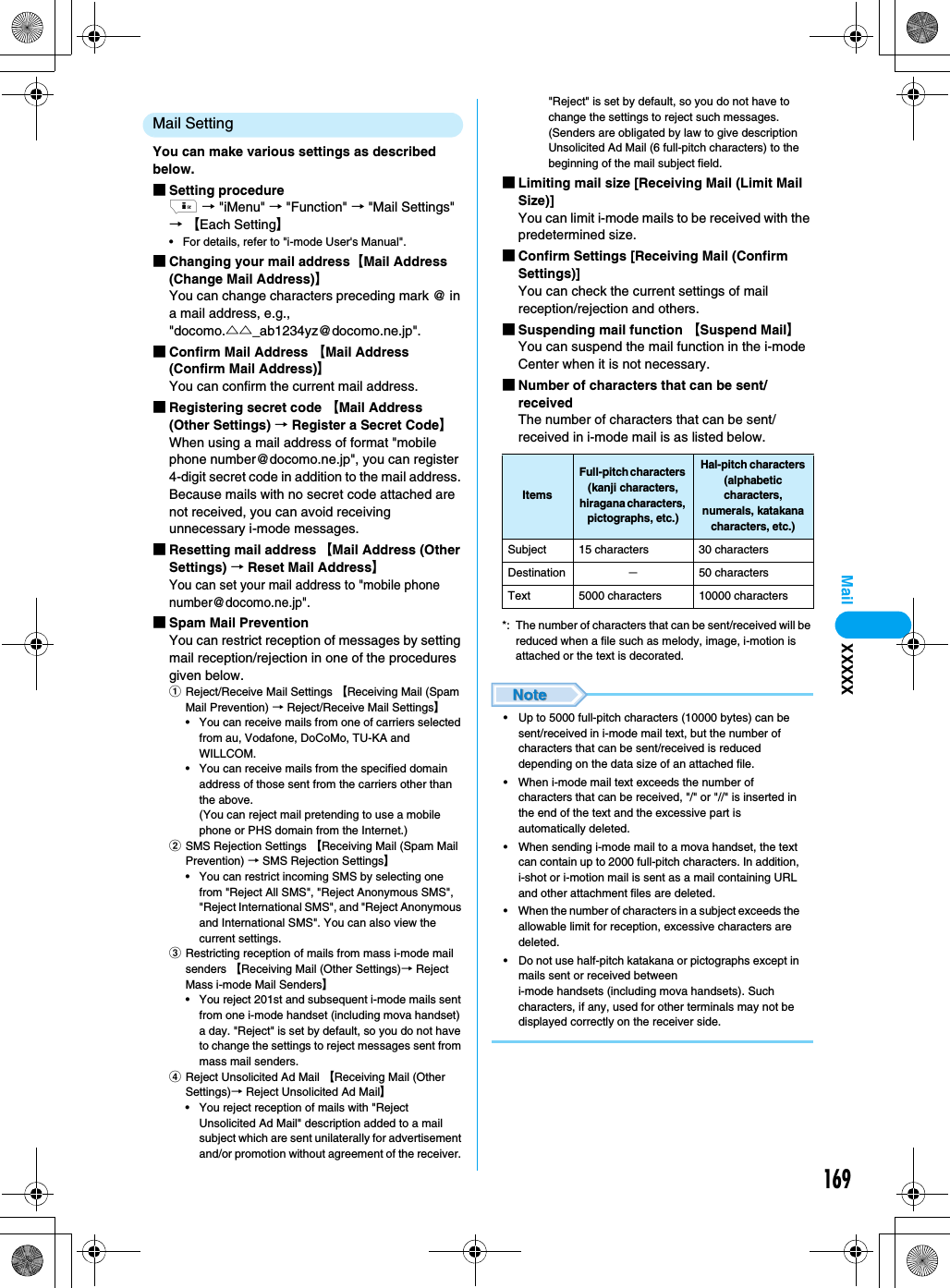 169MailMail SettingYou can make various settings as described below.■Setting procedurei → &quot;iMenu&quot; → &quot;Function&quot; → &quot;Mail Settings&quot; → 【Each Setting】• For details, refer to &quot;i-mode User&apos;s Manual&quot;.■Changing your mail address【Mail Address (Change Mail Address)】You can change characters preceding mark @ in a mail address, e.g., &quot;docomo.△△_ab1234yz@docomo.ne.jp&quot;.■Confirm Mail Address 【Mail Address (Confirm Mail Address)】You can confirm the current mail address.■Registering secret code 【Mail Address (Other Settings) → Register a Secret Code】When using a mail address of format &quot;mobile phone number@docomo.ne.jp&quot;, you can register 4-digit secret code in addition to the mail address. Because mails with no secret code attached are not received, you can avoid receiving unnecessary i-mode messages.■Resetting mail address 【Mail Address (Other Settings) → Reset Mail Address】You can set your mail address to &quot;mobile phone number@docomo.ne.jp&quot;.■Spam Mail PreventionYou can restrict reception of messages by setting mail reception/rejection in one of the procedures given below.aReject/Receive Mail Settings 【Receiving Mail (Spam Mail Prevention) → Reject/Receive Mail Settings】• You can receive mails from one of carriers selected from au, Vodafone, DoCoMo, TU-KA and WILLCOM.• You can receive mails from the specified domain address of those sent from the carriers other than the above.(You can reject mail pretending to use a mobile phone or PHS domain from the Internet.)bSMS Rejection Settings 【Receiving Mail (Spam Mail Prevention) → SMS Rejection Settings】• You can restrict incoming SMS by selecting one from &quot;Reject All SMS&quot;, &quot;Reject Anonymous SMS&quot;, &quot;Reject International SMS&quot;, and &quot;Reject Anonymous and International SMS&quot;. You can also view the current settings.cRestricting reception of mails from mass i-mode mail senders 【Receiving Mail (Other Settings)→ Reject Mass i-mode Mail Senders】• You reject 201st and subsequent i-mode mails sent from one i-mode handset (including mova handset) a day. &quot;Reject&quot; is set by default, so you do not have to change the settings to reject messages sent from mass mail senders.dReject Unsolicited Ad Mail 【Receiving Mail (Other Settings)→ Reject Unsolicited Ad Mail】• You reject reception of mails with &quot;Reject Unsolicited Ad Mail&quot; description added to a mail subject which are sent unilaterally for advertisement and/or promotion without agreement of the receiver. &quot;Reject&quot; is set by default, so you do not have to change the settings to reject such messages. (Senders are obligated by law to give description Unsolicited Ad Mail (6 full-pitch characters) to the beginning of the mail subject field.■Limiting mail size [Receiving Mail (Limit Mail Size)]You can limit i-mode mails to be received with the predetermined size.■Confirm Settings [Receiving Mail (Confirm Settings)]You can check the current settings of mail reception/rejection and others.■Suspending mail function 【Suspend Mail】You can suspend the mail function in the i-mode Center when it is not necessary. ■Number of characters that can be sent/receivedThe number of characters that can be sent/received in i-mode mail is as listed below.*: The number of characters that can be sent/received will be reduced when a file such as melody, image, i-motion is attached or the text is decorated.• Up to 5000 full-pitch characters (10000 bytes) can be sent/received in i-mode mail text, but the number of characters that can be sent/received is reduced depending on the data size of an attached file. • When i-mode mail text exceeds the number of characters that can be received, &quot;/&quot; or &quot;//&quot; is inserted in the end of the text and the excessive part is automatically deleted.• When sending i-mode mail to a mova handset, the text can contain up to 2000 full-pitch characters. In addition, i-shot or i-motion mail is sent as a mail containing URL and other attachment files are deleted.• When the number of characters in a subject exceeds the allowable limit for reception, excessive characters are deleted.• Do not use half-pitch katakana or pictographs except in mails sent or received between i-mode handsets (including mova handsets). Such characters, if any, used for other terminals may not be displayed correctly on the receiver side.ItemsFull-pitch characters (kanji characters, hiragana characters, pictographs, etc.)Hal-pitch characters (alphabetic characters, numerals, katakana characters, etc.)Subject 15 characters 30 charactersDestination −50 charactersText 5000 characters 10000 charactersXXXXX