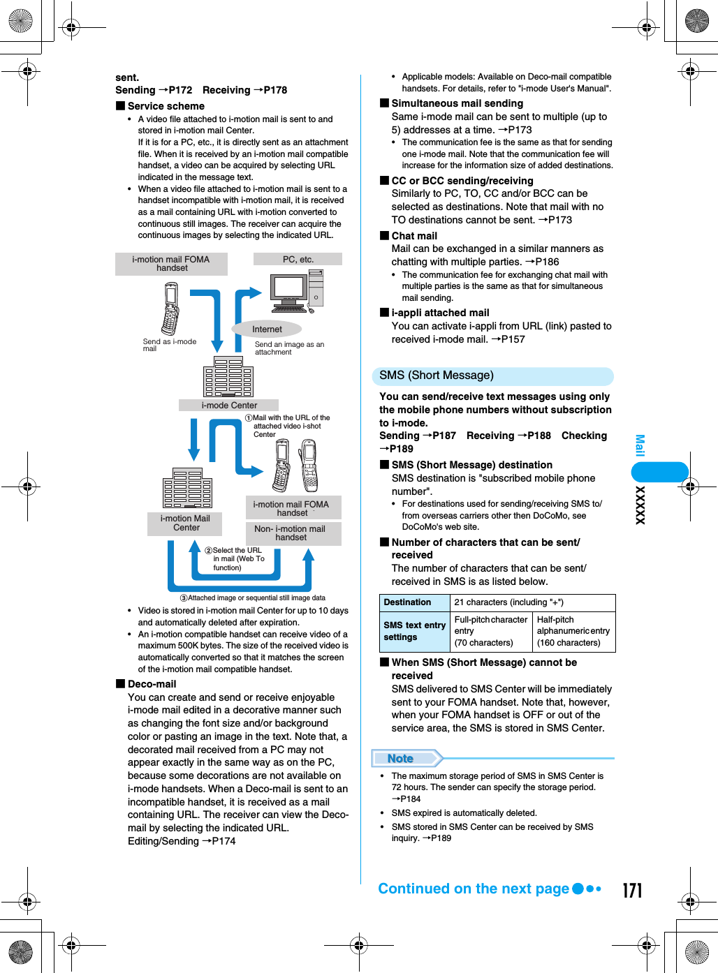 171Mailsent.Sending →P172 Receiving →P178■Service scheme• A video file attached to i-motion mail is sent to and stored in i-motion mail Center.If it is for a PC, etc., it is directly sent as an attachment file. When it is received by an i-motion mail compatible handset, a video can be acquired by selecting URL indicated in the message text.• When a video file attached to i-motion mail is sent to a handset incompatible with i-motion mail, it is received as a mail containing URL with i-motion converted to continuous still images. The receiver can acquire the continuous images by selecting the indicated URL.• Video is stored in i-motion mail Center for up to 10 days and automatically deleted after expiration.• An i-motion compatible handset can receive video of a maximum 500K bytes. The size of the received video is automatically converted so that it matches the screen of the i-motion mail compatible handset.■Deco-mailYou can create and send or receive enjoyable i-mode mail edited in a decorative manner such as changing the font size and/or background color or pasting an image in the text. Note that, a decorated mail received from a PC may not appear exactly in the same way as on the PC, because some decorations are not available on i-mode handsets. When a Deco-mail is sent to an incompatible handset, it is received as a mail containing URL. The receiver can view the Deco-mail by selecting the indicated URL.Editing/Sending →P174• Applicable models: Available on Deco-mail compatible handsets. For details, refer to &quot;i-mode User&apos;s Manual&quot;.■Simultaneous mail sendingSame i-mode mail can be sent to multiple (up to 5) addresses at a time. →P173• The communication fee is the same as that for sending one i-mode mail. Note that the communication fee will increase for the information size of added destinations.■CC or BCC sending/receiving Similarly to PC, TO, CC and/or BCC can be selected as destinations. Note that mail with no TO destinations cannot be sent. →P173 ■Chat mailMail can be exchanged in a similar manners as chatting with multiple parties. →P186• The communication fee for exchanging chat mail with multiple parties is the same as that for simultaneous mail sending.■i-appli attached mailYou can activate i-appli from URL (link) pasted to received i-mode mail. →P157SMS (Short Message)You can send/receive text messages using only the mobile phone numbers without subscription to i-mode.Sending →P187 Receiving →P188 Checking →P189■SMS (Short Message) destinationSMS destination is &quot;subscribed mobile phone number&quot;.• For destinations used for sending/receiving SMS to/from overseas carriers other then DoCoMo, see DoCoMo&apos;s web site. ■Number of characters that can be sent/receivedThe number of characters that can be sent/received in SMS is as listed below.■When SMS (Short Message) cannot be receivedSMS delivered to SMS Center will be immediately sent to your FOMA handset. Note that, however, when your FOMA handset is OFF or out of the service area, the SMS is stored in SMS Center.• The maximum storage period of SMS in SMS Center is 72 hours. The sender can specify the storage period.  →P184• SMS expired is automatically deleted.• SMS stored in SMS Center can be received by SMS inquiry. →P189i-motion mail FOMA handseti-mode Centeri-motion Mail Centeri-motion mail FOMA handsetPC, etc.aMail with the URL of the attached video i-shot CenterSend as i-mode mail Send an image as an attachmentbSelect the URL in mail (Web To function)cAttached image or sequential still image dataInternetNon- i-motion mail handsetDestination 21 characters (including &quot;+&quot;)SMS text entrysettingsFull-pitch character entry (70 characters)Half-pitch alphanumeric entry (160 characters)XXXXXContinued on the next page