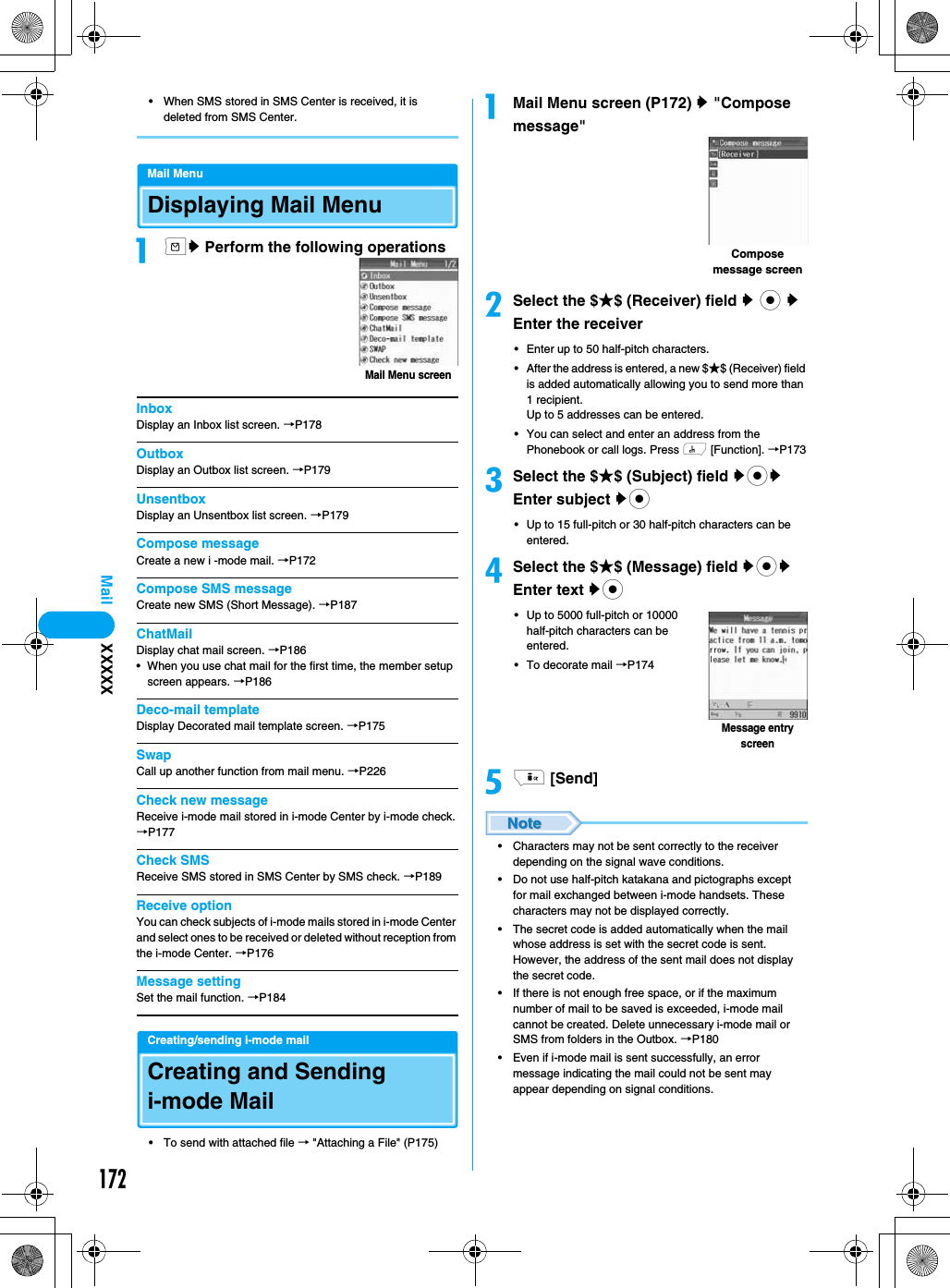 172Mail• When SMS stored in SMS Center is received, it is deleted from SMS Center.Mail MenuDisplaying Mail Menuamy Perform the following operationsInboxDisplay an Inbox list screen. →P178OutboxDisplay an Outbox list screen. →P179UnsentboxDisplay an Unsentbox list screen. →P179Compose messageCreate a new i -mode mail. →P172Compose SMS messageCreate new SMS (Short Message). →P187ChatMailDisplay chat mail screen. →P186• When you use chat mail for the first time, the member setup screen appears. →P186Deco-mail templateDisplay Decorated mail template screen. →P175SwapCall up another function from mail menu. →P226Check new messageReceive i-mode mail stored in i-mode Center by i-mode check.→P177Check SMSReceive SMS stored in SMS Center by SMS check. →P189Receive optionYou can check subjects of i-mode mails stored in i-mode Center and select ones to be received or deleted without reception from the i-mode Center. →P176Message settingSet the mail function. →P184Creating/sending i-mode mailCreating and Sending i-mode Mail• To send with attached file → &quot;Attaching a File&quot; (P175)aMail Menu screen (P172) y &quot;Compose message&quot;bSelect the $★$ (Receiver) field y c y Enter the receiver• Enter up to 50 half-pitch characters.• After the address is entered, a new $★$ (Receiver) field is added automatically allowing you to send more than 1 recipient.Up to 5 addresses can be entered.• You can select and enter an address from the Phonebook or call logs. Press h [Function]. →P173cSelect the $★$ (Subject) field ycy Enter subject yc• Up to 15 full-pitch or 30 half-pitch characters can be entered.dSelect the $★$ (Message) field ycy Enter text yc• Up to 5000 full-pitch or 10000 half-pitch characters can be entered.• To decorate mail →P174ei [Send]• Characters may not be sent correctly to the receiver depending on the signal wave conditions.• Do not use half-pitch katakana and pictographs except for mail exchanged between i-mode handsets. These characters may not be displayed correctly.• The secret code is added automatically when the mail whose address is set with the secret code is sent. However, the address of the sent mail does not display the secret code.• If there is not enough free space, or if the maximum number of mail to be saved is exceeded, i-mode mail cannot be created. Delete unnecessary i-mode mail or SMS from folders in the Outbox. →P180• Even if i-mode mail is sent successfully, an error message indicating the mail could not be sent may appear depending on signal conditions.Mail Menu screenCompose message screenMessage entry screenXXXXX