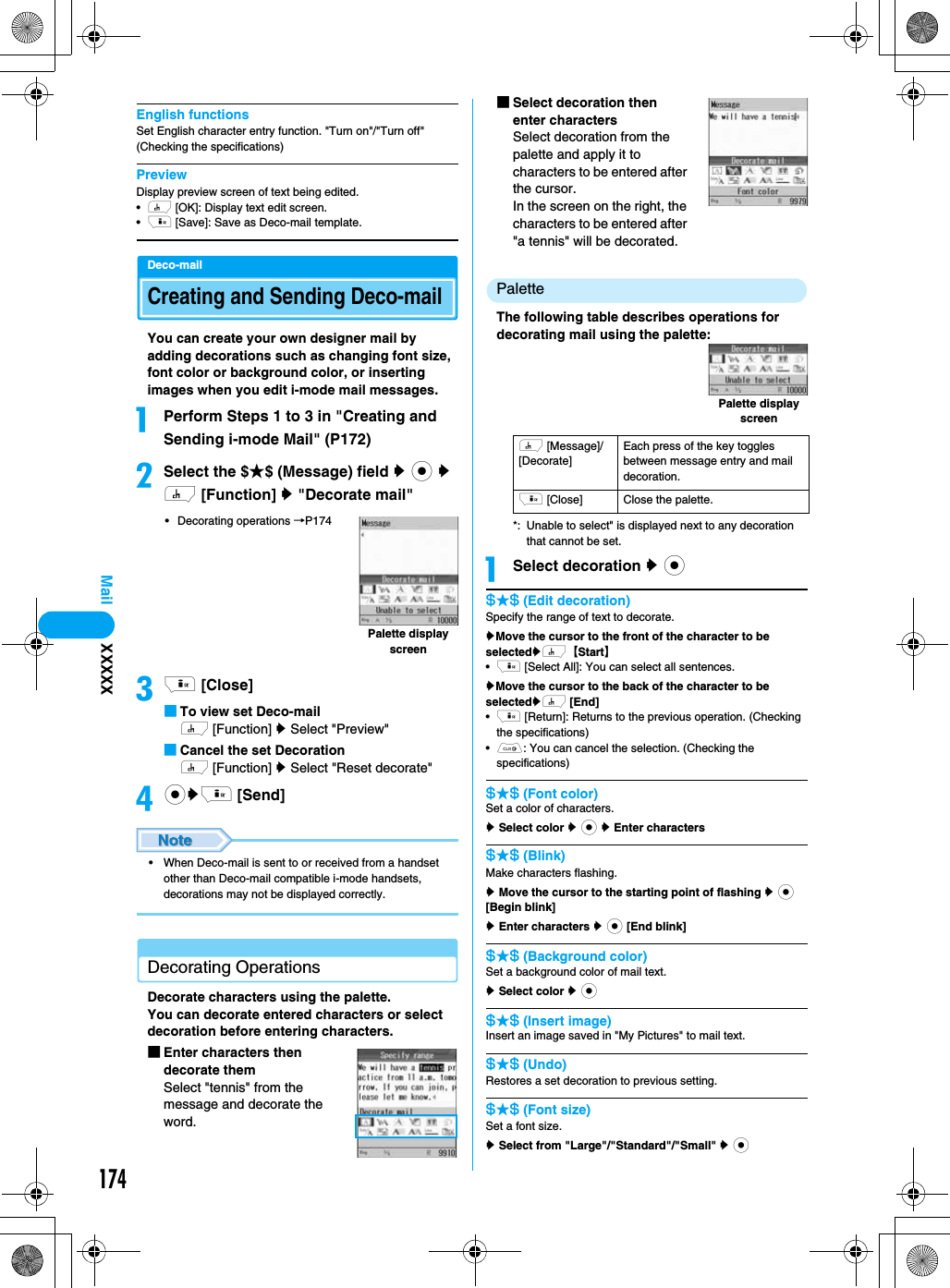 174MailEnglish functionsSet English character entry function. &quot;Turn on&quot;/&quot;Turn off&quot; (Checking the specifications)PreviewDisplay preview screen of text being edited.•h [OK]: Display text edit screen. •i [Save]: Save as Deco-mail template.Deco-mailCreating and Sending Deco-mailYou can create your own designer mail by adding decorations such as changing font size, font color or background color, or inserting images when you edit i-mode mail messages.aPerform Steps 1 to 3 in &quot;Creating and Sending i-mode Mail&quot; (P172)bSelect the $★$ (Message) field y c y h [Function] y &quot;Decorate mail&quot;• Decorating operations →P174ci [Close]■To view set Deco-mailh [Function] y Select &quot;Preview&quot;■Cancel the set Decorationh [Function] y Select &quot;Reset decorate&quot;dcyi [Send]• When Deco-mail is sent to or received from a handset other than Deco-mail compatible i-mode handsets, decorations may not be displayed correctly.Decorating OperationsDecorate characters using the palette.You can decorate entered characters or select decoration before entering characters.■Enter characters then decorate themSelect &quot;tennis&quot; from the message and decorate the word.■Select decoration then enter charactersSelect decoration from the palette and apply it to characters to be entered after the cursor.In the screen on the right, the characters to be entered after &quot;a tennis&quot; will be decorated.PaletteThe following table describes operations for decorating mail using the palette:*: Unable to select&quot; is displayed next to any decoration that cannot be set.aSelect decoration y c$★$ (Edit decoration) Specify the range of text to decorate.yMove the cursor to the front of the character to be selectedyh【Start】•i [Select All]: You can select all sentences.yMove the cursor to the back of the character to be selectedyh [End]•i [Return]: Returns to the previous operation. (Checking the specifications)•C: You can cancel the selection. (Checking the specifications)$★$ (Font color)Set a color of characters. y Select color y c y Enter characters$★$ (Blink)Make characters flashing.y Move the cursor to the starting point of flashing y c [Begin blink]y Enter characters y c [End blink]$★$ (Background color)Set a background color of mail text.y Select color y c$★$ (Insert image)Insert an image saved in &quot;My Pictures&quot; to mail text.$★$ (Undo)Restores a set decoration to previous setting.$★$ (Font size)Set a font size.y Select from &quot;Large&quot;/&quot;Standard&quot;/&quot;Small&quot; y cPalette display screenh [Message]/[Decorate]Each press of the key toggles between message entry and mail decoration.i [Close] Close the palette.Palette display screenXXXXX