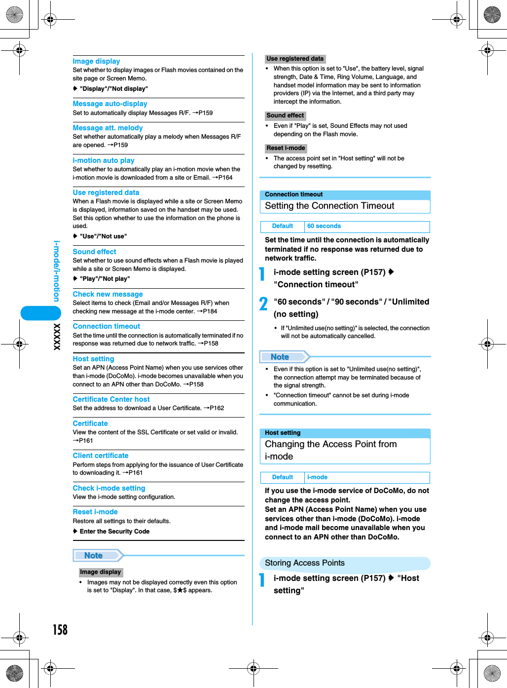 158i-mode/i-motion XXXXXImage displaySet whether to display images or Flash movies contained on the site page or Screen Memo.y &quot;Display&quot;/&quot;Not display&quot;Message auto-displaySet to automatically display Messages R/F. →P159Message att. melodySet whether automatically play a melody when Messages R/F are opened. →P159i-motion auto playSet whether to automatically play an i-motion movie when the i-motion movie is downloaded from a site or Email. →P164Use registered dataWhen a Flash movie is displayed while a site or Screen Memo is displayed, information saved on the handset may be used. Set this option whether to use the information on the phone is used.y &quot;Use&quot;/&quot;Not use&quot;Sound effectSet whether to use sound effects when a Flash movie is played while a site or Screen Memo is displayed.y &quot;Play&quot;/&quot;Not play&quot;Check new messageSelect items to check (Email and/or Messages R/F) when checking new message at the i-mode center. →P184Connection timeoutSet the time until the connection is automatically terminated if no response was returned due to network traffic. →P158Host settingSet an APN (Access Point Name) when you use services other than i-mode (DoCoMo). i-mode becomes unavailable when you connect to an APN other than DoCoMo. →P158Certificate Center hostSet the address to download a User Certificate. →P162CertificateView the content of the SSL Certificate or set valid or invalid.→P161Client certificatePerform steps from applying for the issuance of User Certificate to downloading it. →P161Check i-mode settingView the i-mode setting configuration.Reset i-mode Restore all settings to their defaults.y Enter the Security Code• Images may not be displayed correctly even this option is set to &quot;Display&quot;. In that case, $★$ appears.• When this option is set to &quot;Use&quot;, the battery level, signal strength, Date &amp; Time, Ring Volume, Language, and handset model information may be sent to information providers (IP) via the Internet, and a third party may intercept the information.• Even if &quot;Play&quot; is set, Sound Effects may not used depending on the Flash movie.• The access point set in &quot;Host setting&quot; will not be changed by resetting.Connection timeoutSetting the Connection TimeoutSet the time until the connection is automatically terminated if no response was returned due to network traffic.ai-mode setting screen (P157) y &quot;Connection timeout&quot;b&quot;60 seconds&quot; / &quot;90 seconds&quot; / &quot;Unlimited (no setting) • If &quot;Unlimited use(no setting)&quot; is selected, the connection will not be automatically cancelled.• Even if this option is set to &quot;Unlimited use(no setting)&quot;, the connection attempt may be terminated because of the signal strength.• &quot;Connection timeout&quot; cannot be set during i-mode communication.Host settingChanging the Access Point from i-modeIf you use the i-mode service of DoCoMo, do not change the access point.Set an APN (Access Point Name) when you use services other than i-mode (DoCoMo). i-mode and i-mode mail become unavailable when you connect to an APN other than DoCoMo.Storing Access Pointsai-mode setting screen (P157) y &quot;Host setting&quot;Image displayUse registered dataSound effectReset i-modeDefault 60 secondsDefault i-mode