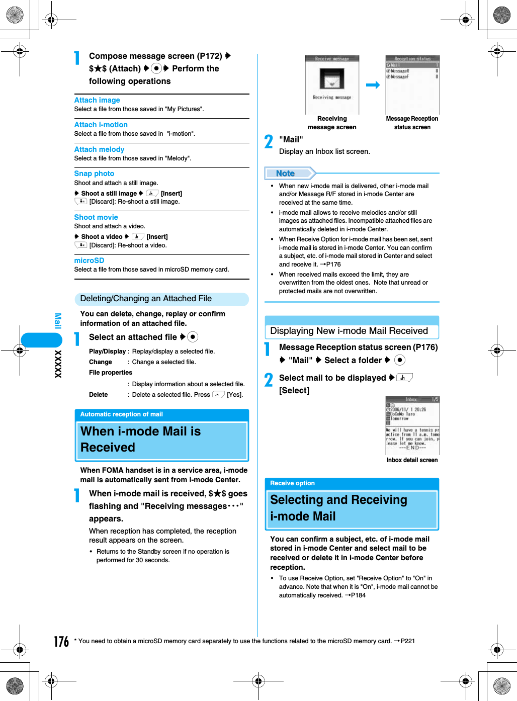 176Mail* You need to obtain a microSD memory card separately to use the functions related to the microSD memory card. →P221aCompose message screen (P172) y $★$ (Attach) ycy Perform the following operationsAttach imageSelect a file from those saved in &quot;My Pictures&quot;.Attach i-motionSelect a file from those saved in  &quot;i-motion&quot;.Attach melodySelect a file from those saved in &quot;Melody&quot;.Snap photoShoot and attach a still image.y Shoot a still image y h [Insert]i [Discard]: Re-shoot a still image.Shoot movieShoot and attach a video.y Shoot a video y h [Insert]i [Discard]: Re-shoot a video.microSDSelect a file from those saved in microSD memory card.Deleting/Changing an Attached FileYou can delete, change, replay or confirm information of an attached file. aSelect an attached file ycPlay/Display : Replay/display a selected file.Change : Change a selected file.File properties: Display information about a selected file.Delete : Delete a selected file. Press h [Yes].Automatic reception of mailWhen i-mode Mail is ReceivedWhen FOMA handset is in a service area, i-mode mail is automatically sent from i-mode Center.aWhen i-mode mail is received, $★$ goes flashing and &quot;Receiving messages・・・&quot; appears. When reception has completed, the reception result appears on the screen.• Returns to the Standby screen if no operation is performed for 30 seconds.b&quot;Mail&quot;Display an Inbox list screen.• When new i-mode mail is delivered, other i-mode mail and/or Message R/F stored in i-mode Center are received at the same time.• i-mode mail allows to receive melodies and/or still images as attached files. Incompatible attached files are automatically deleted in i-mode Center.• When Receive Option for i-mode mail has been set, sent i-mode mail is stored in i-mode Center. You can confirm a subject, etc. of i-mode mail stored in Center and select and receive it. →P176• When received mails exceed the limit, they are overwritten from the oldest ones.  Note that unread or protected mails are not overwritten.Displaying New i-mode Mail ReceivedaMessage Reception status screen (P176) y &quot;Mail&quot; y Select a folder y cbSelect mail to be displayed yh [Select]Receive optionSelecting and Receiving i-mode MailYou can confirm a subject, etc. of i-mode mail stored in i-mode Center and select mail to be received or delete it in i-mode Center before reception.• To use Receive Option, set &quot;Receive Option&quot; to &quot;On&quot; in advance. Note that when it is &quot;On&quot;, i-mode mail cannot be automatically received. →P184Receiving message screenMessage Reception status screenInbox detail screenXXXXX