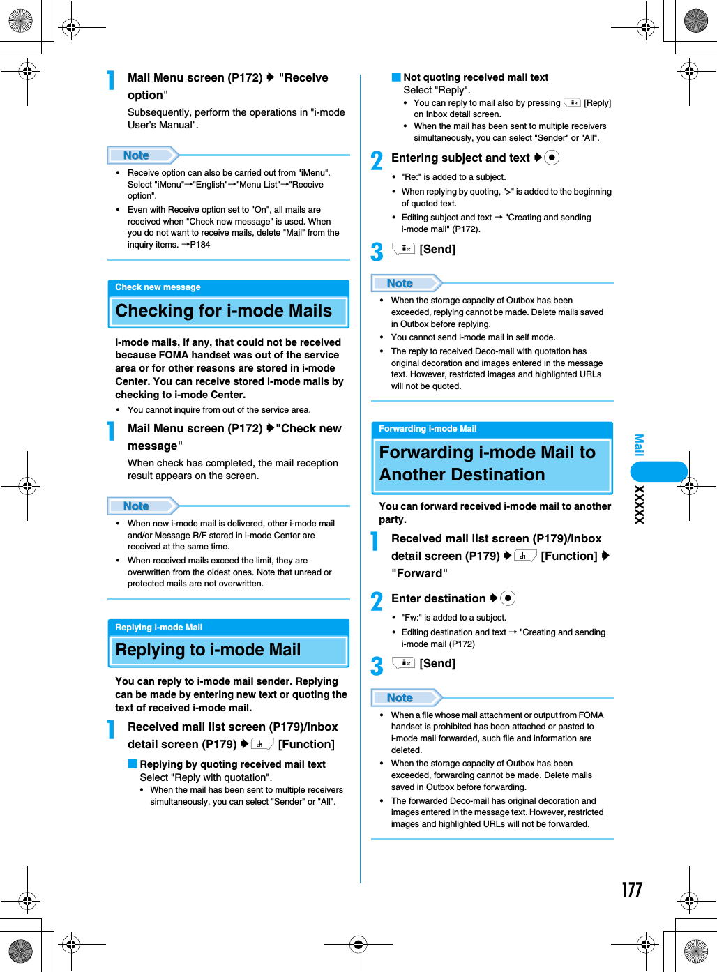 177MailaMail Menu screen (P172) y &quot;Receive option&quot;Subsequently, perform the operations in &quot;i-mode User&apos;s Manual&quot;.• Receive option can also be carried out from &quot;iMenu&quot;. Select &quot;iMenu&quot;→&quot;English&quot;→&quot;Menu List&quot;→&quot;Receive option&quot;.• Even with Receive option set to &quot;On&quot;, all mails are received when &quot;Check new message&quot; is used. When you do not want to receive mails, delete &quot;Mail&quot; from the inquiry items. →P184Check new messageChecking for i-mode Mailsi-mode mails, if any, that could not be received because FOMA handset was out of the service area or for other reasons are stored in i-mode Center. You can receive stored i-mode mails by checking to i-mode Center. • You cannot inquire from out of the service area.aMail Menu screen (P172) y&quot;Check new message&quot;When check has completed, the mail reception result appears on the screen.• When new i-mode mail is delivered, other i-mode mail and/or Message R/F stored in i-mode Center are received at the same time.• When received mails exceed the limit, they are overwritten from the oldest ones. Note that unread or protected mails are not overwritten.Replying i-mode MailReplying to i-mode MailYou can reply to i-mode mail sender. Replying can be made by entering new text or quoting the text of received i-mode mail. aReceived mail list screen (P179)/Inbox detail screen (P179) yh [Function]■Replying by quoting received mail textSelect &quot;Reply with quotation&quot;.• When the mail has been sent to multiple receivers simultaneously, you can select &quot;Sender&quot; or &quot;All&quot;.■Not quoting received mail textSelect &quot;Reply&quot;.• You can reply to mail also by pressing i [Reply] on Inbox detail screen. • When the mail has been sent to multiple receivers simultaneously, you can select &quot;Sender&quot; or &quot;All&quot;.bEntering subject and text yc• &quot;Re:&quot; is added to a subject.• When replying by quoting, &quot;&gt;&quot; is added to the beginning of quoted text.• Editing subject and text → &quot;Creating and sending i-mode mail&quot; (P172).ci [Send]• When the storage capacity of Outbox has been exceeded, replying cannot be made. Delete mails saved in Outbox before replying.• You cannot send i-mode mail in self mode.• The reply to received Deco-mail with quotation has original decoration and images entered in the message text. However, restricted images and highlighted URLs will not be quoted.Forwarding i-mode MailForwarding i-mode Mail to Another DestinationYou can forward received i-mode mail to another party.aReceived mail list screen (P179)/Inbox detail screen (P179) yh [Function] y &quot;Forward&quot;bEnter destination yc• &quot;Fw:&quot; is added to a subject.• Editing destination and text → &quot;Creating and sending i-mode mail (P172)ci [Send]• When a file whose mail attachment or output from FOMA handset is prohibited has been attached or pasted to i-mode mail forwarded, such file and information are deleted.• When the storage capacity of Outbox has been exceeded, forwarding cannot be made. Delete mails saved in Outbox before forwarding.• The forwarded Deco-mail has original decoration and images entered in the message text. However, restricted images and highlighted URLs will not be forwarded.XXXXX