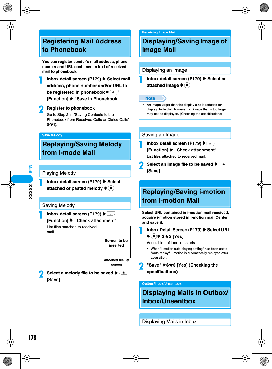 178MailRegistering Mail Address to PhonebookYou can register sender&apos;s mail address, phone number and URL contained in text of received mail to phonebook.aInbox detail screen (P179) y Select mail address, phone number and/or URL to be registered in phonebook yh [Function] y &quot;Save in Phonebook&quot;bRegister to phonebookGo to Step 2 in &quot;Saving Contacts to the Phonebook from Received Calls or Dialed Calls&quot; (P94).Save MelodyReplaying/Saving Melody from i-mode MailPlaying MelodyaInbox detail screen (P179) y Select attached or pasted melody ycSaving MelodyaInbox detail screen (P179) yh [Function] y &quot;Check attachment&quot;List files attached to received mail.bSelect a melody file to be saved yi [Save]Receiving Image MailDisplaying/Saving Image of Image MailDisplaying an ImageaInbox detail screen (P179) y Select an attached image yc• An image larger than the display size is reduced for display. Note that, however, an image that is too large may not be displayed. (Checking the specifications)Saving an ImageaInbox detail screen (P179) yh [Function] y &quot;Check attachment&quot;List files attached to received mail.bSelect an image file to be saved yi [Save]Replaying/Saving i-motion from i-motion MailSelect URL contained in i-motion mail received, acquire i-motion stored in i-motion mail Center and save it.aInbox Detail Screen (P179) y Select URL ycy $★$ [Yes]Acquisition of i-motion starts.• When &quot;i-motion auto playing setting&quot; has been set to &quot;Auto replay&quot;, i-motion is automatically replayed after acquisition.b&quot;Save&quot; y$★$ [Yes] (Checking the specifications)Outbox/Inbox/UnsentboxDisplaying Mails in Outbox/Inbox/UnsentboxDisplaying Mails in InboxAttached file list screenScreen to be insertedXXXXX