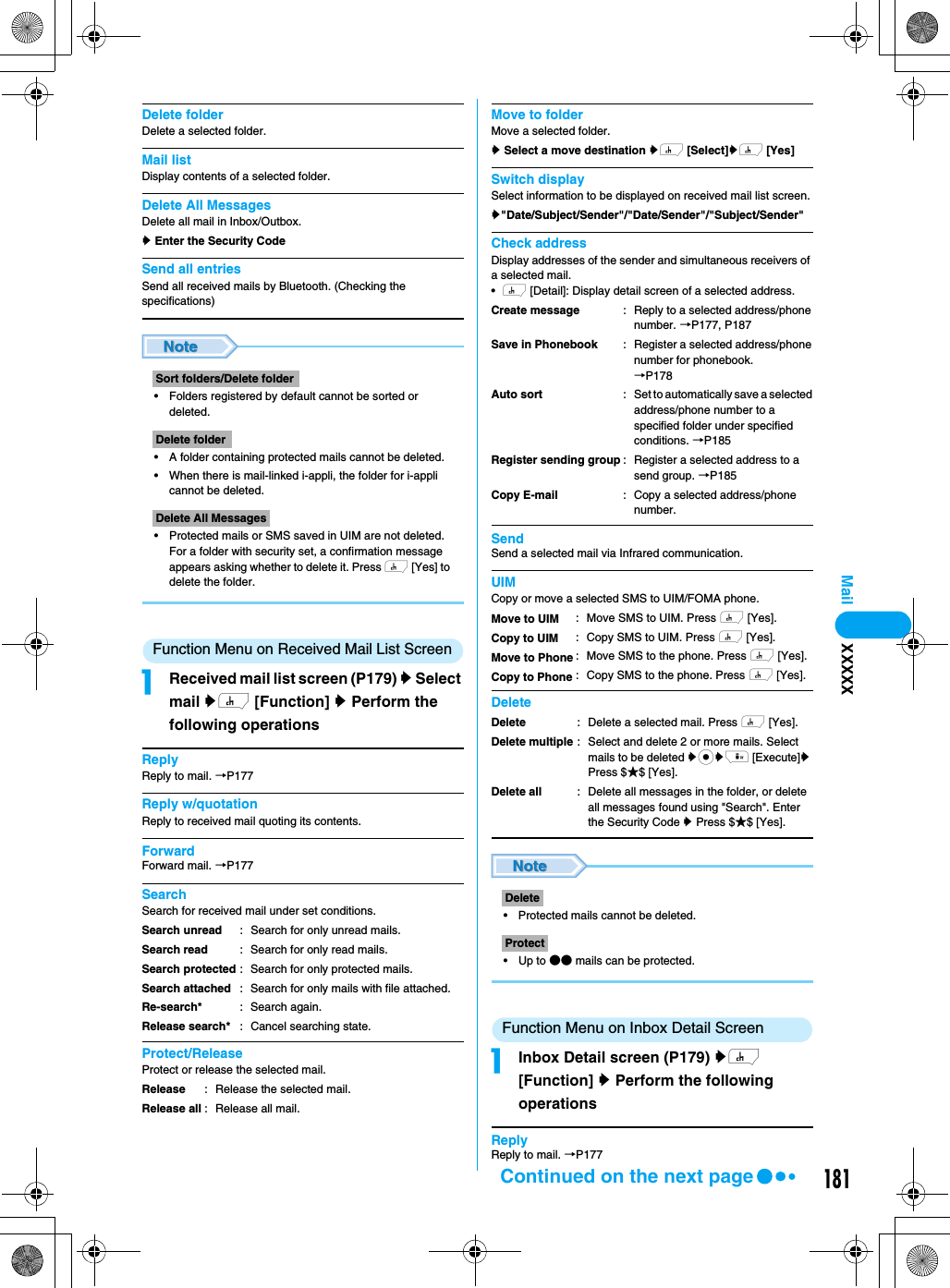 181MailDelete folderDelete a selected folder. Mail listDisplay contents of a selected folder.Delete All MessagesDelete all mail in Inbox/Outbox.y Enter the Security CodeSend all entriesSend all received mails by Bluetooth. (Checking the specifications)• Folders registered by default cannot be sorted or deleted.• A folder containing protected mails cannot be deleted.• When there is mail-linked i-appli, the folder for i-appli cannot be deleted.• Protected mails or SMS saved in UIM are not deleted. For a folder with security set, a confirmation message appears asking whether to delete it. Press h [Yes] to delete the folder.Function Menu on Received Mail List ScreenaReceived mail list screen (P179) y Select mail yh [Function] y Perform the following operationsReplyReply to mail. →P177Reply w/quotationReply to received mail quoting its contents.ForwardForward mail. →P177SearchSearch for received mail under set conditions.Protect/ReleaseProtect or release the selected mail.Move to folderMove a selected folder. y Select a move destination yh [Select]yh [Yes]Switch displaySelect information to be displayed on received mail list screen.y&quot;Date/Subject/Sender&quot;/&quot;Date/Sender&quot;/&quot;Subject/Sender&quot;Check addressDisplay addresses of the sender and simultaneous receivers of a selected mail. •h [Detail]: Display detail screen of a selected address. SendSend a selected mail via Infrared communication.UIMCopy or move a selected SMS to UIM/FOMA phone.Delete• Protected mails cannot be deleted.•Up to ●● mails can be protected.Function Menu on Inbox Detail ScreenaInbox Detail screen (P179) yh [Function] y Perform the following operationsReplyReply to mail. →P177Sort folders/Delete folderDelete folderDelete All MessagesSearch unreadSearch readSearch protectedSearch attachedRe-search*Release search*: Search for only unread mails.: Search for only read mails.: Search for only protected mails.: Search for only mails with file attached.: Search again.: Cancel searching state.ReleaseRelease all: Release the selected mail.: Release all mail.Create messageSave in PhonebookAuto sortRegister sending groupCopy E-mail: Reply to a selected address/phone number. →P177, P187: Register a selected address/phone number for phonebook. →P178: Set to automatically save a selected address/phone number to a specified folder under specified conditions. →P185: Register a selected address to a send group. →P185: Copy a selected address/phone number.Move to UIMCopy to UIMMove to PhoneCopy to Phone: Move SMS to UIM. Press h [Yes].: Copy SMS to UIM. Press h [Yes].: Move SMS to the phone. Press h [Yes]. : Copy SMS to the phone. Press h [Yes].DeleteDelete multipleDelete all: Delete a selected mail. Press h [Yes]. : Select and delete 2 or more mails. Select mails to be deleted ycyi [Execute]y Press $★$ [Yes].: Delete all messages in the folder, or delete all messages found using &quot;Search&quot;. Enter the Security Code y Press $★$ [Yes].DeleteProtectXXXXXContinued on the next page