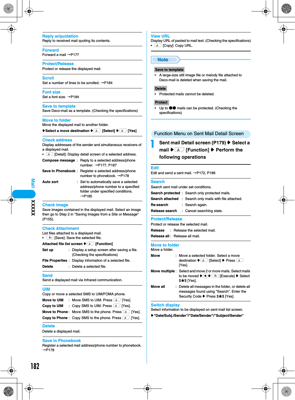 182MailReply w/quotationReply to received mail quoting its contents.ForwardForward a mail →P177Protect/ReleaseProtect or release the displayed mail.ScrollSet a number of lines to be scrolled. →P184Font sizeSet a font size. →P184Save to templateSave Deco-mail as a template. (Checking the specifications)Move to folderMove the displayed mail to another folder.ySelect a move destination yh [Select] yh [Yes]Check addressDisplay addresses of the sender and simultaneous receivers of a displayed mail.•h [Detail]: Display detail screen of a selected address. Check imageSave images contained in the displayed mail. Select an image then go to Step 2 in &quot;Saving Images from a Site or Message&quot; (P155).Check AttachmentList files attached to a displayed mail.•i [Save]: Save the selected file.Attached file list screen yh [Function] SendSend a displayed mail via Infrared communication.UIMCopy or move a selected SMS to UIM/FOMA phone.DeleteDelete a displayed mail. Save in PhonebookRegister a selected mail address/phone number to phonebook. →P178View URLDisplay URL of pasted to mail text. (Checking the specifications)•h [Copy]: Copy URL.• A large-size still image file or melody file attached to Deco-mail is deleted when saving the mail.• Protected mails cannot be deleted.•Up to ●● mails can be protected. (Checking the specifications)Function Menu on Sent Mail Detail ScreenaSent mail Detail screen (P179) y Select a mail yh [Function] y Perform the following operationsEditEdit and send a sent mail. →P172, P186SearchSearch sent mail under set conditions.Protect/ReleaseProtect or release the selected mail.Move to folderMove a folder.Switch displaySelect information to be displayed on sent mail list screen.y&quot;Date/Subj./Sender&quot;/&quot;Date/Sender&quot;/&quot;Subject/Sender&quot;Compose messageSave in PhonebookAuto sort: Reply to a selected address/phone number. →P177, P187: Register a selected address/phone number to phonebook. →P178: Set to automatically save a selected address/phone number to a specified folder under specified conditions.→P185Set upFile PropertiesDelete: Display a setup screen after saving a file. (Checking the specifications): Display information of a selected file.: Delete a selected file. Move to UIMCopy to UIMMove to PhoneCopy to Phone: Move SMS to UIM. Press h [Yes].: Copy SMS to UIM. Press h [Yes].: Move SMS to the phone. Press h [Yes].: Copy SMS to the phone. Press h [Yes].Save to templateDeleteProtectSearch protectedSearch attachedRe-searchRelease search: Search only protected mails.: Search only mails with file attached.: Search again.: Cancel searching state.ReleaseRelease all: Release the selected mail.: Release all mail.MoveMove multipleMove all: Move a selected folder. Select a move destination yh [Select] y Press h [Yes].: Select and move 2 or more mails. Select mails to be moved ycyi [Execute] y Select $★$ [Yes].: Delete all messages in the folder, or delete all messages found using &quot;Search&quot;. Enter the Security Code y Press $★$ [Yes].XXXXX