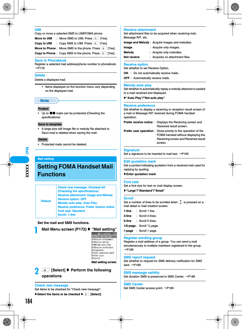 184MailUIMCopy or move a selected SMS to UIM/FOMA phone.Save in PhonebookRegister a selected mail address/phone number to phonebook.→P178DeleteDelete a displayed mail. • Items displayed on the function menu vary depending on the displayed mail.•Up to ●● mails can be protected.(Checking the specifications)• A large-size still image file or melody file attached to Deco-mail is deleted when saving the mail.• Protected mails cannot be deleted.Mail settingSetting FOMA Handset Mail FunctionsSet the mail and SMS functions.aMail Menu screen (P172) y &quot;Mail setting&quot;bh [Select] y Perform the following operationsCheck new messageSet items to be checked for &quot;Check new message&quot;.ySelect the items to be checked yh [Select]Receive attachmentSet attachment files to be acquired when receiving mail, Message R/F, etc.Receive optionSet whether to set Receive Option.Melody auto playSet whether to automatically replay a melody attached or pasted to a mail received and displayed.y&quot;Auto Play&quot;/&quot;Not auto play&quot;Receive preferenceSet whether to display a receiving or reception result screen of a mail or Message R/F received during FOMA handset operation.  SignatureSet a signature to be inserted to mail text. →P185Edit quotation markSet a symbol indicating quotation from a received mail used for replying by quoting.yEnter quotation mark Font sizeSet a font size for text on mail display screen.y&quot;Large&quot;/&quot;Standard&quot;/&quot;Small&quot;ScrollSet a number of lines to be scrolled when j is pressed on a mail detail or mail creation screen.Register sending groupRegister a mail address of a group. You can send a mail simultaneously to multiple members registered in the group.→P185SMS report requestSet whether to request for SMS delivery notification for SMS sent. →P189SMS message validitySet duration SMS is preserved in SMS Center. →P189SMS CenterSet SMS Center access point. →P189Move to UIMCopy to UIMMove to PhoneCopy to Phone: Move SMS to UIM. Press h [Yes].: Copy SMS to UIM. Press h [Yes].: Move SMS to the phone. Press h [Yes].: Copy SMS to the phone. Press h [Yes].ProtectSave to templateDeleteDefaultCheck new message: Checked All (Checking the specifications)Receive attachment: Image and MelodyReceive option: OFFMelody auto play: Auto PlayReceive preference: Prefer receive noticeFont size: StandardScroll: 1-lineMail setting screenImage and MelodyImageMelodyNot receive: Acquire images and melodies.: Acquire only images.: Acquire only melodies.: Acquires no attachment files.ONOFF: Do not automatically receive mails.: Automatically receive mails.Prefer receive noticePrefer user operation: Displays the Receiving screen and Received result screen.: Gives priority to the operation of the FOMA handset without displaying the Receiving screen and Received result screen.1-line3-line5-line1/2-page1-page: Scroll 1 line.: Scroll 3 lines.: Scroll 5 lines.: Scroll 1/2 page.: Scroll 1 page.XXXXX
