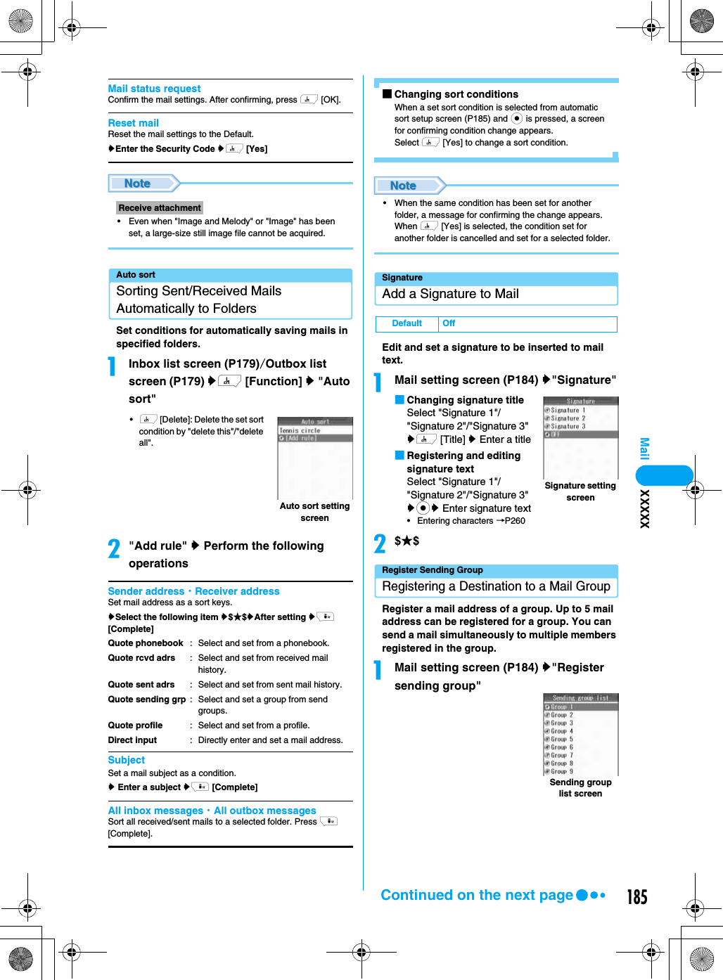 185MailMail status requestConfirm the mail settings. After confirming, press h [OK].Reset mailReset the mail settings to the Default.yEnter the Security Code yh [Yes]• Even when &quot;Image and Melody&quot; or &quot;Image&quot; has been set, a large-size still image file cannot be acquired.Auto sortSorting Sent/Received Mails Automatically to FoldersSet conditions for automatically saving mails in specified folders.aInbox list screen (P179)/Outbox list screen (P179) yh [Function] y &quot;Auto sort&quot;•h [Delete]: Delete the set sort condition by &quot;delete this&quot;/&quot;delete all&quot;.b&quot;Add rule&quot; y Perform the following operationsSender address・Receiver addressSet mail address as a sort keys.ySelect the following item y$★$yAfter setting yi [Complete]SubjectSet a mail subject as a condition.y Enter a subject yi [Complete]All inbox messages・All outbox messagesSort all received/sent mails to a selected folder. Press i [Complete].■Changing sort conditionsWhen a set sort condition is selected from automatic sort setup screen (P185) and c is pressed, a screen for confirming condition change appears.Select h [Yes] to change a sort condition.• When the same condition has been set for another folder, a message for confirming the change appears. When h [Yes] is selected, the condition set for another folder is cancelled and set for a selected folder.SignatureAdd a Signature to MailEdit and set a signature to be inserted to mail text.aMail setting screen (P184) y&quot;Signature&quot;■Changing signature titleSelect &quot;Signature 1&quot;/&quot;Signature 2&quot;/&quot;Signature 3&quot; yh [Title] y Enter a title■Registering and editing signature textSelect &quot;Signature 1&quot;/&quot;Signature 2&quot;/&quot;Signature 3&quot; ycy Enter signature text• Entering characters →P260b$★$Register Sending GroupRegistering a Destination to a Mail GroupRegister a mail address of a group. Up to 5 mail address can be registered for a group. You can send a mail simultaneously to multiple members registered in the group.aMail setting screen (P184) y&quot;Register sending group&quot;Receive attachmentQuote phonebookQuote rcvd adrsQuote sent adrsQuote sending grpQuote profileDirect input: Select and set from a phonebook. : Select and set from received mail history. : Select and set from sent mail history. : Select and set a group from send groups.: Select and set from a profile. : Directly enter and set a mail address.Auto sort setting screenDefault OffSignature setting screenSending group list screenXXXXXContinued on the next page
