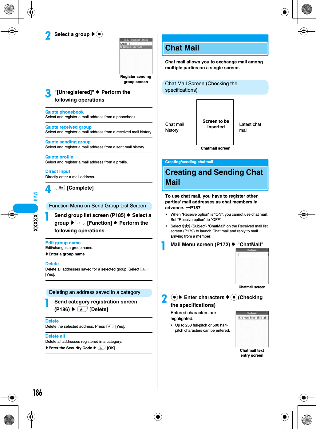 186MailbSelect a group ycc&quot;[Unregistered]&quot; y Perform the following operationsQuote phonebookSelect and register a mail address from a phonebook.Quote received groupSelect and register a mail address from a received mail history.Quote sending groupSelect and register a mail address from a sent mail history.Quote profileSelect and register a mail address from a profile.Direct inputDirectly enter a mail address.di [Complete]Function Menu on Send Group List ScreenaSend group list screen (P185) y Select a group yh [Function] y Perform the following operationsEdit group nameEdit/changes a group name.yEnter a group name DeleteDelete all addresses saved for a selected group. Select h [Yes].Deleting an address saved in a categoryaSend category registration screen (P186) y h [Delete]DeleteDelete the selected address. Press h [Yes].Delete allDelete all addresses registered in a category.yEnter the Security Code y h [OK]Chat Mail Chat mail allows you to exchange mail among multiple parties on a single screen.Chat Mail Screen (Checking the specifications)Creating/sending chatmailCreating and Sending Chat MailTo use chat mail, you have to register other parties&apos; mail addresses as chat members in advance. →P187• When &quot;Receive option&quot; is &quot;ON&quot;, you cannot use chat mail. Set &quot;Receive option&quot; to &quot;OFF&quot;.• Select $★$ (Subject) &quot;ChatMail&quot; on the Received mail list screen (P179) to launch Chat mail and reply to mail arriving from a member.aMail Menu screen (P172) y &quot;ChatMail&quot;bcy Enter characters yc(Checking the specifications)Entered characters are highlighted.• Up to 250 full-pitch or 500 half-pitch characters can be entered.Register sending group screenChatmail screenChat mail historyLatest chat mailScreen to be insertedChatmail screenChatmail text entry screenXXXXX
