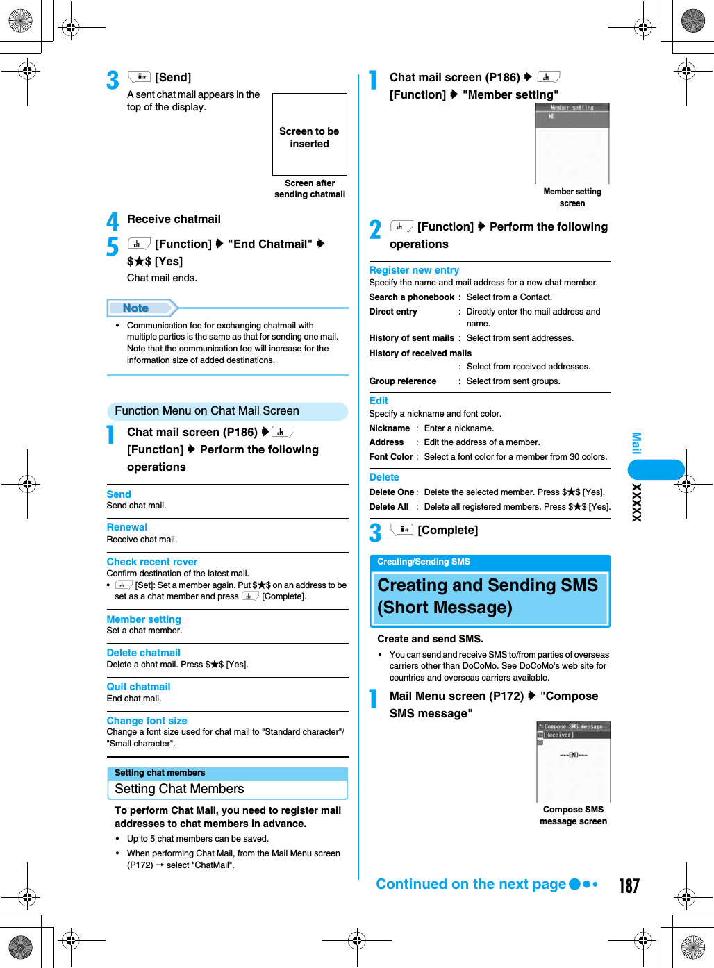187Mailci [Send]A sent chat mail appears in the top of the display.dReceive chatmaileh [Function] y &quot;End Chatmail&quot; y$★$ [Yes]Chat mail ends.• Communication fee for exchanging chatmail with multiple parties is the same as that for sending one mail. Note that the communication fee will increase for the information size of added destinations.Function Menu on Chat Mail ScreenaChat mail screen (P186) yh [Function] y Perform the following operationsSendSend chat mail.RenewalReceive chat mail.Check recent rcverConfirm destination of the latest mail.•h [Set]: Set a member again. Put $★$ on an address to be set as a chat member and press h [Complete].Member settingSet a chat member.Delete chatmailDelete a chat mail. Press $★$ [Yes].Quit chatmailEnd chat mail.Change font sizeChange a font size used for chat mail to &quot;Standard character&quot;/&quot;Small character&quot;.Setting chat membersSetting Chat MembersTo perform Chat Mail, you need to register mail addresses to chat members in advance.• Up to 5 chat members can be saved.• When performing Chat Mail, from the Mail Menu screen (P172) → select &quot;ChatMail&quot;.aChat mail screen (P186) y h [Function] y &quot;Member setting&quot;bh [Function] y Perform the following operationsRegister new entrySpecify the name and mail address for a new chat member.EditSpecify a nickname and font color.Deleteci [Complete]Creating/Sending SMSCreating and Sending SMS (Short Message)Create and send SMS.• You can send and receive SMS to/from parties of overseas carriers other than DoCoMo. See DoCoMo&apos;s web site for countries and overseas carriers available.aMail Menu screen (P172) y &quot;Compose SMS message&quot;Screen after sending chatmailScreen to be insertedSearch a phonebookDirect entryHistory of sent mails: Select from a Contact.: Directly enter the mail address and name.: Select from sent addresses.History of received mails: Select from received addresses.Group reference : Select from sent groups.NicknameAddressFont Color: Enter a nickname.: Edit the address of a member.: Select a font color for a member from 30 colors. Delete OneDelete All: Delete the selected member. Press $★$ [Yes].: Delete all registered members. Press $★$ [Yes].Member setting screenCompose SMS message screenXXXXXContinued on the next page