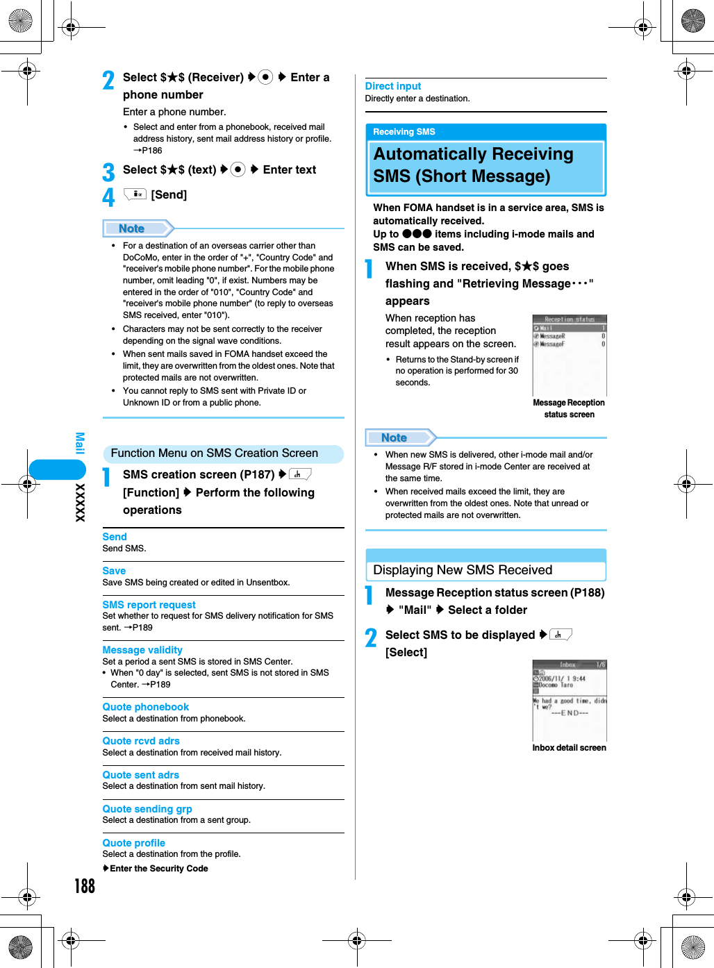 188MailbSelect $★$ (Receiver) yc y Enter a phone numberEnter a phone number.• Select and enter from a phonebook, received mail address history, sent mail address history or profile. →P186cSelect $★$ (text) yc y Enter textdi [Send]• For a destination of an overseas carrier other than DoCoMo, enter in the order of &quot;+&quot;, &quot;Country Code&quot; and &quot;receiver&apos;s mobile phone number&quot;. For the mobile phone number, omit leading &quot;0&quot;, if exist. Numbers may be entered in the order of &quot;010&quot;, &quot;Country Code&quot; and &quot;receiver&apos;s mobile phone number&quot; (to reply to overseas SMS received, enter &quot;010&quot;).• Characters may not be sent correctly to the receiver depending on the signal wave conditions.• When sent mails saved in FOMA handset exceed the limit, they are overwritten from the oldest ones. Note that protected mails are not overwritten.• You cannot reply to SMS sent with Private ID or Unknown ID or from a public phone.  Function Menu on SMS Creation ScreenaSMS creation screen (P187) yh [Function] y Perform the following operationsSendSend SMS.SaveSave SMS being created or edited in Unsentbox. SMS report requestSet whether to request for SMS delivery notification for SMS sent. →P189Message validitySet a period a sent SMS is stored in SMS Center.• When &quot;0 day&quot; is selected, sent SMS is not stored in SMS Center. →P189Quote phonebookSelect a destination from phonebook. Quote rcvd adrsSelect a destination from received mail history.Quote sent adrsSelect a destination from sent mail history.Quote sending grpSelect a destination from a sent group.Quote profileSelect a destination from the profile.yEnter the Security CodeDirect inputDirectly enter a destination.Receiving SMSAutomatically Receiving SMS (Short Message)When FOMA handset is in a service area, SMS is automatically received.Up to ●●● items including i-mode mails and SMS can be saved.aWhen SMS is received, $★$ goes flashing and &quot;Retrieving Message・・・&quot; appearsWhen reception has completed, the reception result appears on the screen.• Returns to the Stand-by screen if no operation is performed for 30 seconds.• When new SMS is delivered, other i-mode mail and/or Message R/F stored in i-mode Center are received at the same time.• When received mails exceed the limit, they are overwritten from the oldest ones. Note that unread or protected mails are not overwritten.Displaying New SMS ReceivedaMessage Reception status screen (P188) y &quot;Mail&quot; y Select a folderbSelect SMS to be displayed yh [Select]Message Reception status screenInbox detail screenXXXXX