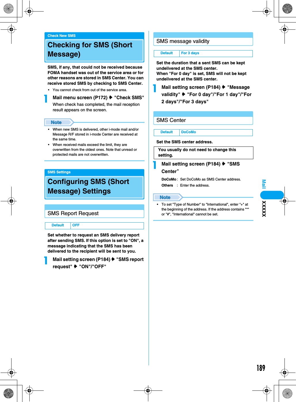 189MailCheck New SMSChecking for SMS (Short Message)SMS, if any, that could not be received because FOMA handset was out of the service area or for other reasons are stored in SMS Center. You can receive stored SMS by checking to SMS Center.• You cannot check from out of the service area.aMail menu screen (P172) y &quot;Check SMS&quot;When check has completed, the mail reception result appears on the screen.• When new SMS is delivered, other i-mode mail and/or Message R/F stored in i-mode Center are received at the same time.• When received mails exceed the limit, they are overwritten from the oldest ones. Note that unread or protected mails are not overwritten.SMS SettingsConfiguring SMS (Short Message) Settings SMS Report RequestSet whether to request an SMS delivery report after sending SMS. If this option is set to &quot;ON&quot;, a message indicating that the SMS has been delivered to the recipient will be sent to you.aMail setting screen (P184) y &quot;SMS report request&quot; y &quot;ON&quot;/&quot;OFF&quot;SMS message validitySet the duration that a sent SMS can be kept undelivered at the SMS center.When &quot;For 0 day&quot; is set, SMS will not be kept undelivered at the SMS center.aMail setting screen (P184) y &quot;Message validity&quot; y &quot;For 0 day&quot;/&quot;For 1 day&quot;/&quot;For 2 days&quot;/&quot;For 3 days&quot;SMS CenterSet the SMS center address.aMail setting screen (P184) y &quot;SMS Center&quot;DoCoMo : Set DoCoMo as SMS Center address.Others : Enter the address.• To set &quot;Type of Number&quot; to &quot;International&quot;, enter &quot;+&quot; at the beginning of the address. If the address contains &quot;*&quot; or &quot;#&quot;, &quot;International&quot; cannot be set.Default OFFDefault For 3 daysDefault DoCoMoYou usually do not need to change this setting.XXXXX