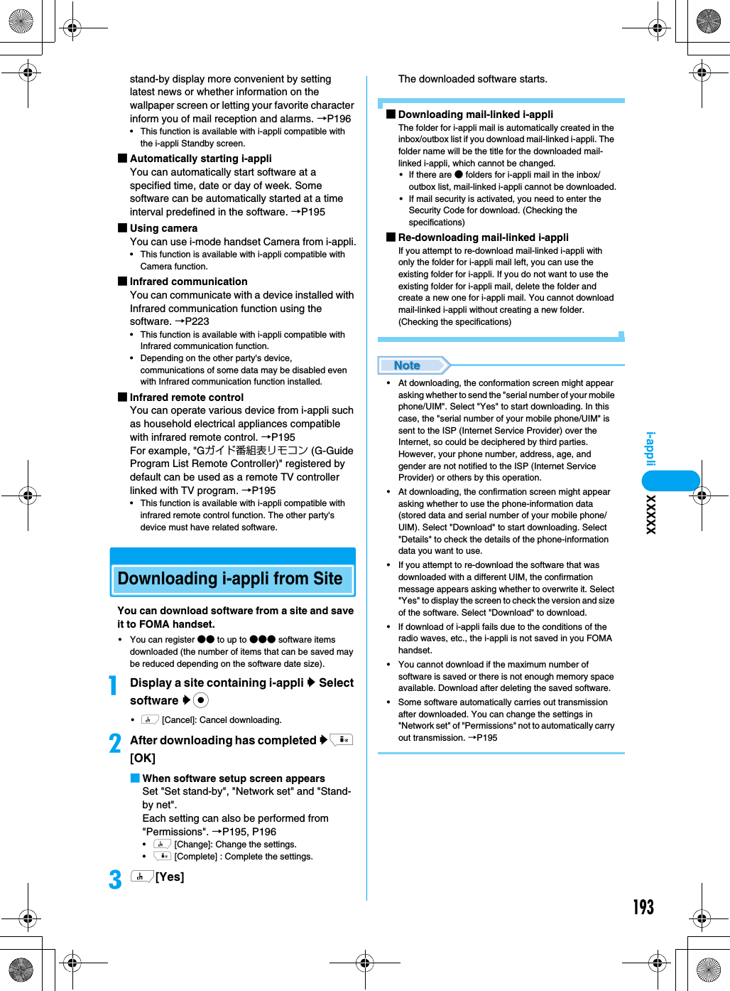 193i-applistand-by display more convenient by setting latest news or whether information on the wallpaper screen or letting your favorite character inform you of mail reception and alarms. →P196• This function is available with i-appli compatible with the i-appli Standby screen.■Automatically starting i-appliYou can automatically start software at a specified time, date or day of week. Some software can be automatically started at a time interval predefined in the software. →P195■Using cameraYou can use i-mode handset Camera from i-appli.• This function is available with i-appli compatible with Camera function.■Infrared communicationYou can communicate with a device installed with Infrared communication function using the software. →P223• This function is available with i-appli compatible with Infrared communication function.• Depending on the other party&apos;s device, communications of some data may be disabled even with Infrared communication function installed.■Infrared remote controlYou can operate various device from i-appli such as household electrical appliances compatible with infrared remote control. →P195For example, &quot;Gガイド番組表リモコン (G-Guide Program List Remote Controller)&quot; registered by default can be used as a remote TV controller linked with TV program. →P195• This function is available with i-appli compatible with infrared remote control function. The other party&apos;s device must have related software.Downloading i-appli from SiteYou can download software from a site and save it to FOMA handset.• You can register ●● to up to ●●● software items downloaded (the number of items that can be saved may be reduced depending on the software date size).aDisplay a site containing i-appli y Select software yc•h [Cancel]: Cancel downloading.bAfter downloading has completed yi [OK]■When software setup screen appearsSet &quot;Set stand-by&quot;, &quot;Network set&quot; and &quot;Stand-by net&quot;. Each setting can also be performed from &quot;Permissions&quot;. →P195, P196•h [Change]: Change the settings.•i [Complete] : Complete the settings.ch[Yes]The downloaded software starts.■Downloading mail-linked i-appliThe folder for i-appli mail is automatically created in the inbox/outbox list if you download mail-linked i-appli. The folder name will be the title for the downloaded mail-linked i-appli, which cannot be changed. • If there are ● folders for i-appli mail in the inbox/outbox list, mail-linked i-appli cannot be downloaded.• If mail security is activated, you need to enter the Security Code for download. (Checking the specifications)■Re-downloading mail-linked i-appliIf you attempt to re-download mail-linked i-appli with only the folder for i-appli mail left, you can use the existing folder for i-appli. If you do not want to use the existing folder for i-appli mail, delete the folder and create a new one for i-appli mail. You cannot download mail-linked i-appli without creating a new folder. (Checking the specifications)• At downloading, the conformation screen might appear asking whether to send the &quot;serial number of your mobile phone/UIM&quot;. Select &quot;Yes&quot; to start downloading. In this case, the &quot;serial number of your mobile phone/UIM&quot; is sent to the ISP (Internet Service Provider) over the Internet, so could be deciphered by third parties. However, your phone number, address, age, and gender are not notified to the ISP (Internet Service Provider) or others by this operation. • At downloading, the confirmation screen might appear asking whether to use the phone-information data (stored data and serial number of your mobile phone/UIM). Select &quot;Download&quot; to start downloading. Select &quot;Details&quot; to check the details of the phone-information data you want to use. • If you attempt to re-download the software that was downloaded with a different UIM, the confirmation message appears asking whether to overwrite it. Select &quot;Yes&quot; to display the screen to check the version and size of the software. Select &quot;Download&quot; to download. • If download of i-appli fails due to the conditions of the radio waves, etc., the i-appli is not saved in you FOMA handset.• You cannot download if the maximum number of software is saved or there is not enough memory space available. Download after deleting the saved software. • Some software automatically carries out transmission after downloaded. You can change the settings in &quot;Network set&quot; of &quot;Permissions&quot; not to automatically carry out transmission. →P195XXXXX